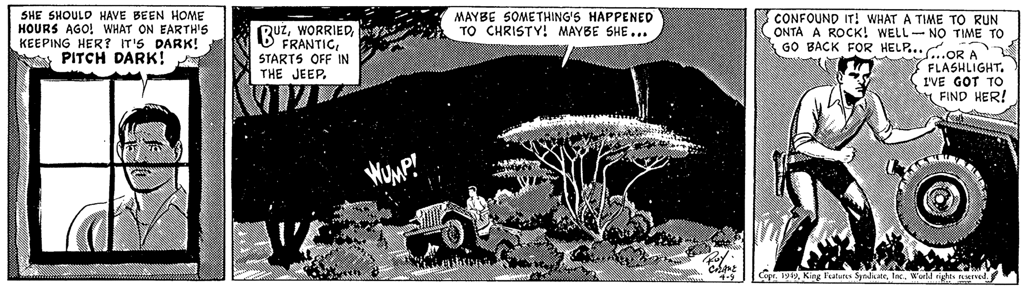Painting OCR: SHE SHOULD HAVE BEEN HOME HOURS AGO! WHAT ON EARTH'S KEEPING HER? IT'S DARK! y PITCH DARK! MAYBE SOMETHING'S HAPPENED TO CHRISTY! MAYBE SHE... CONFOUND IT! WHAT A TIME TO RUN ONTA A ROCK! WELL-NO TIME TO GO BACK FOR HELP... GOR A (BUZSTARTS OFF IN THE JEEPFLASHLIGHT. I'VE GOT TO A FIND HER! Coprtnc. World rights LKIved. SHE SHOULD HAVE BEEN HOME HOURS AGO! WHAT ON EARTH'S KEEPING HER? IT'S DARK! y PITCH DARK! MAYBE SOMETHING'S HAPPENED TO CHRISTY! MAYBE SHE... CONFOUND IT! WHAT A TIME TO RUN ONTA A ROCK! WELL-NO TIME TO GO BACK FOR HELP... GOR A (BUZSTARTS OFF IN THE JEEPFLASHLIGHT. I'VE GOT TO A FIND HER! CoprKing Featutes Syndicatetnc. World rights LKIved.