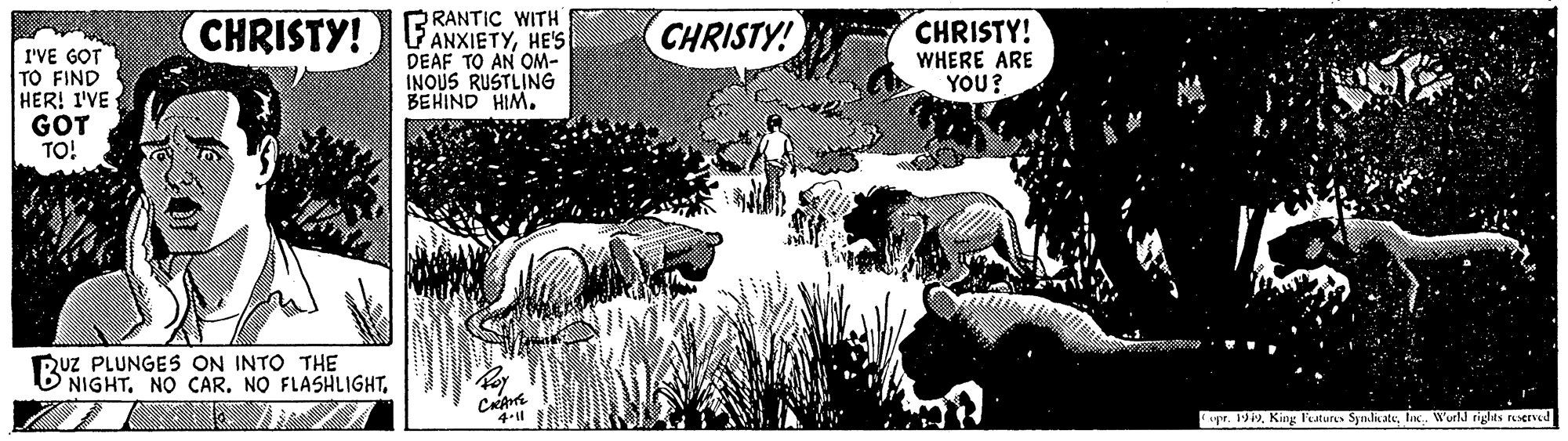 Poster OCR: RANTIC WITH VANXIETYHE'S DEAF TO AN OM- INOUS RUSTLING BEHIND HIM. CHRISTY! CHRISTY! CHRISTY! I'VE GOT TO FIND HER! I'VE GOT TO! WHERE ARE YOU? Ruz PLUNGES ON INTO THE NIGHTlix. World rights rserved RANTIC WITH VANXIETYHE'S DEAF TO AN OM- INOUS RUSTLING BEHIND HIM. CHRISTY! CHRISTY! CHRISTY! I'VE GOT TO FIND HER! I'VE GOT TO! WHERE ARE YOU? Ruz PLUNGES ON INTO THE NIGHTNO CAR. NO FLASHLIGHTCpr. 1919. King Features Symlitatelix. World rights rserved