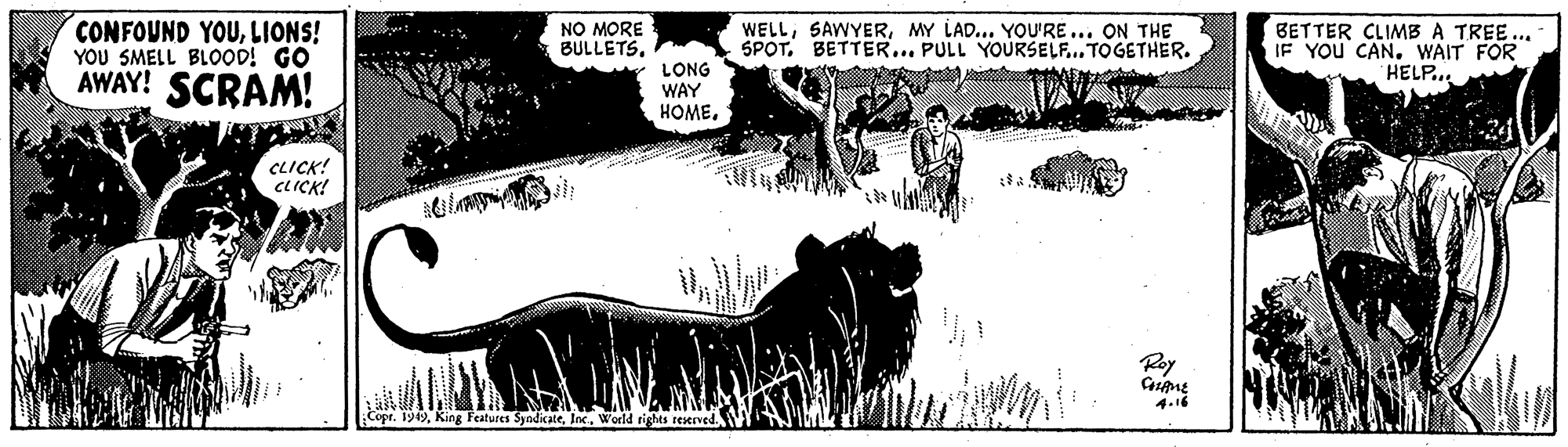 Grassland OCR: CONFOUND YOULIONS! YOU SMELL BLOOD! GO AWAY! SCRAM! NO MORE BULLETS. WELLMY LAD... YOU'RE... ON THE SPOT. BETTER... PULL YOURSELF.. TOGETHER. BETTER CLIMB A TREE... IF YOU CANWAIT FOR HELP... LONG WAY HOMECLICK! CLICK! ? Roy 4.16 Copr. 1949World rights reserved. CONFOUND YOULIONS! YOU SMELL BLOOD! GO AWAY! SCRAM! NO MORE BULLETS. WELLMY LAD... YOU'RE... ON THE SPOT. BETTER... PULL YOURSELF.. TOGETHER. BETTER CLIMB A TREE... IF YOU CANWAIT FOR HELP... LONG WAY HOMECLICK! CLICK! ? Roy 4.16 Copr. 1949King Features SyndicateWorld rights reserved.