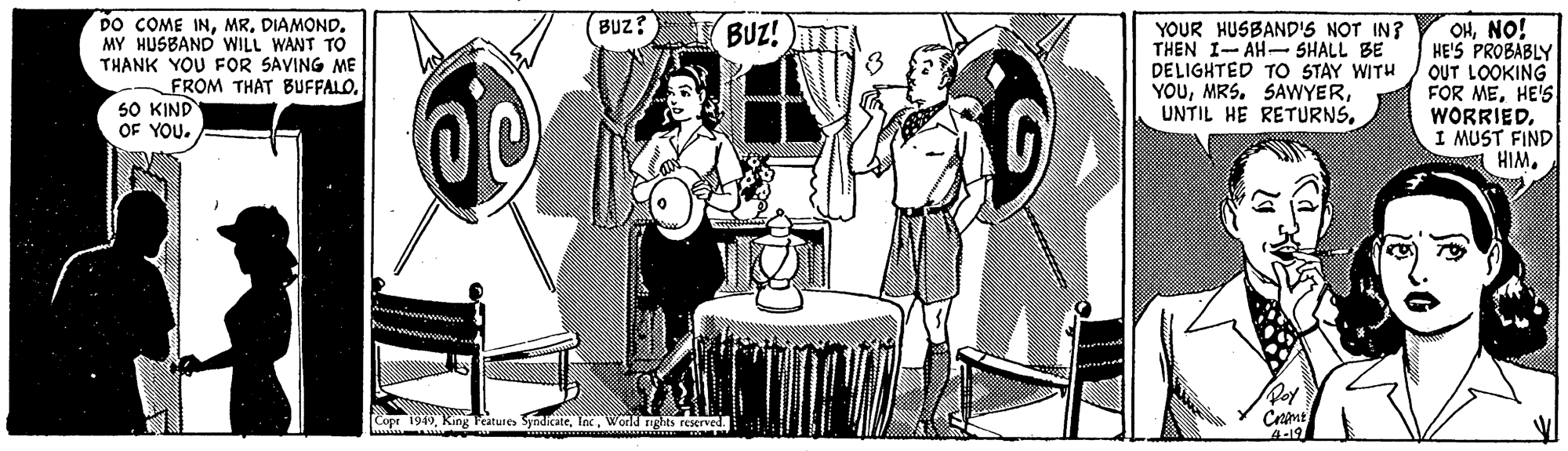 Conversation Faces (2) OCR: BUz? DO COME INDIAMOND. MY HUSBAND WILL WANT TO THANK YOU FOR SAVING ME FROM THAT BUFFALO50 KIND OF YOU. BUZ! A YOUR HUSBAND'S NOT IN? THEN I- AH- SHALL BE DELIGHTED TO STAY WITH YOUNO! HE'S PROBABLY OUT LOOKING FOR MEHE'S WORRIEDI MUST FIND A HIMWorld rigts reserved. 4-19 BUz? DO COME INDIAMOND. MY HUSBAND WILL WANT TO THANK YOU FOR SAVING ME FROM THAT BUFFALO50 KIND OF YOU. BUZ! A YOUR HUSBAND'S NOT IN? THEN I- AH- SHALL BE DELIGHTED TO STAY WITH YOUMRS. SAWYERUNTIL HE RETURNSNO! HE'S PROBABLY OUT LOOKING FOR MEHE'S WORRIEDI MUST FIND A HIMCopr 199King Teatures SyndikateWorld rigts reserved. 4-19