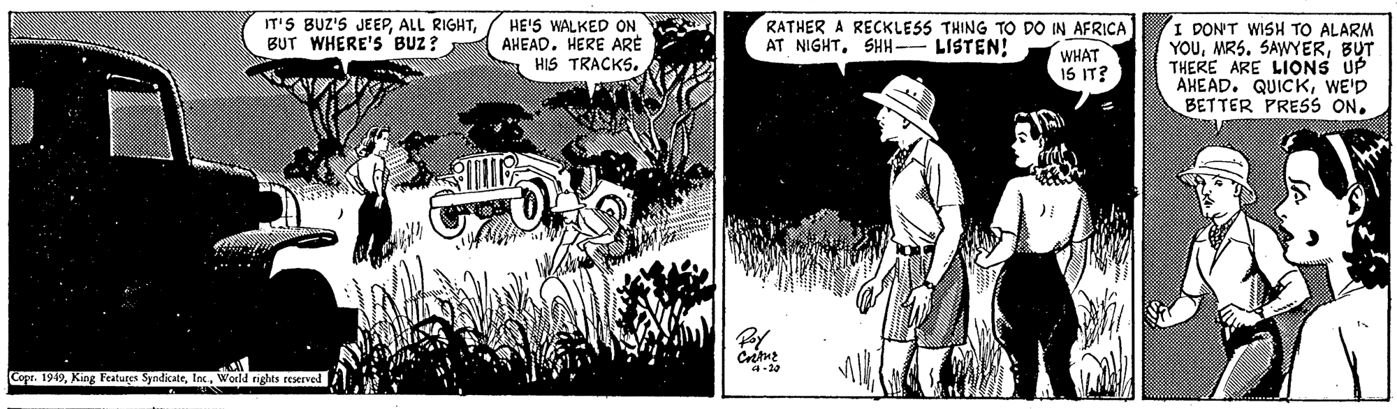 Monochrome OCR: RATHER A RECKLESS THING TO DO IN AFRICA AT NIGHTSHH- LISTEN! I DON'T WISH TO ALARM YOUBUT THERE ARE LIONS UP AHEAD. QUICKWE'D BETTER PRESS ONBUT WHERE's BUZ ? HE'S WALKED ON AHEAD. HERE ARE HIS TRACKS. WHAT 1S IT? Copr. 1949World rights reserved RATHER A RECKLESS THING TO DO IN AFRICA AT NIGHTSHH- LISTEN! I DON'T WISH TO ALARM YOUMRS. SAWYERBUT THERE ARE LIONS UP AHEAD. QUICKWE'D BETTER PRESS ONIT'S BUZ'S JEEPALL RIGHTBUT WHERE's BUZ ? HE'S WALKED ON AHEAD. HERE ARE HIS TRACKS. WHAT 1S IT? Copr. 1949King Features SyndicateWorld rights reserved