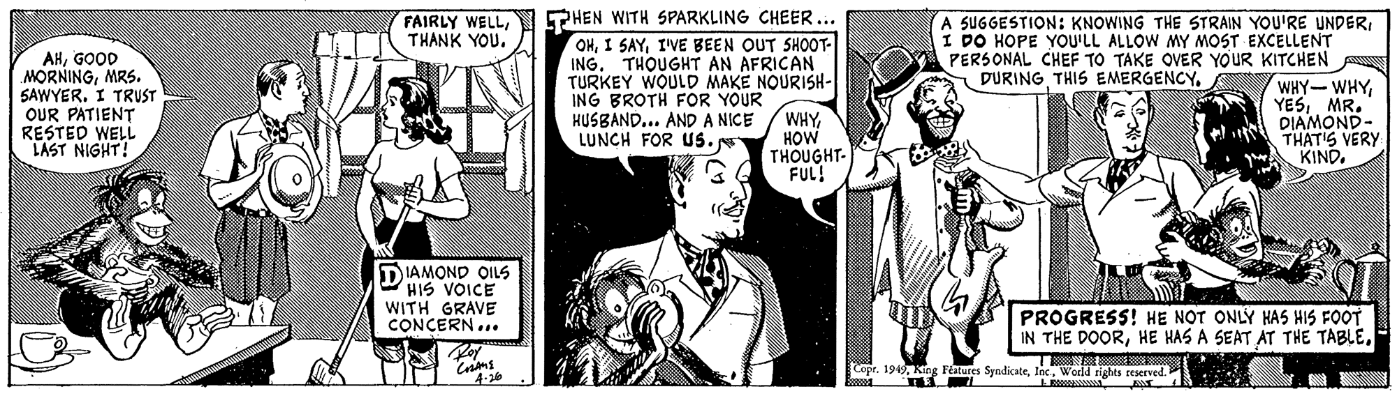 Style OCR: FAIRLY WELLPHEN WITH SPARKLING CHEER... OHI'VE BEEN OUT SH0OT- ING. THOUGHT AN AFRICAN TURKEY WOULD MAKE NOURISH- A SUGGESTION: KNOWING THE STRAIN YOU'RE UNDERI DO HOPE YOU'LL ALLOW MY MOST EXCELLENT PERSONAL CHEF TO TAKE OVER YOUR KITCHEN THANK YOU. AHGOOD MORNINGMRS. SAWYERI TRUST OUR PATIENT RESTED WELL LAST NIGHT! DURING THIS EMERGENCYING BROTH FOR YOUR HUSBAND... AND A NICE LUNCH FOR Us. WHYHOW THOUGHT- FUL! WHY-WHY YESMR. DIAMOND- THAT'S VERY KIND. DIAMOND OILS HIS VOICE WITH GRAVE CONCERN... PROGRESS! HE NOT ONLY HAS HIS FOOT IN THE DOORWorld rights reserved. 4-26 RA FAIRLY WELLPHEN WITH SPARKLING CHEER... OHI SAYI'VE BEEN OUT SH0OT- ING. THOUGHT AN AFRICAN TURKEY WOULD MAKE NOURISH- A SUGGESTION: KNOWING THE STRAIN YOU'RE UNDERI DO HOPE YOU'LL ALLOW MY MOST EXCELLENT PERSONAL CHEF TO TAKE OVER YOUR KITCHEN THANK YOU. AHGOOD MORNINGMRS. SAWYERI TRUST OUR PATIENT RESTED WELL LAST NIGHT! DURING THIS EMERGENCYING BROTH FOR YOUR HUSBAND... AND A NICE LUNCH FOR Us. WHYHOW THOUGHT- FUL! WHY-WHY YESMR. DIAMOND- THAT'S VERY KIND. DIAMOND OILS HIS VOICE WITH GRAVE CONCERN... PROGRESS! HE NOT ONLY HAS HIS FOOT IN THE DOORHE HAS A SEAT AT THE TABLECopr. 19King Festures SyndicateWorld rights reserved. 4-26 RA