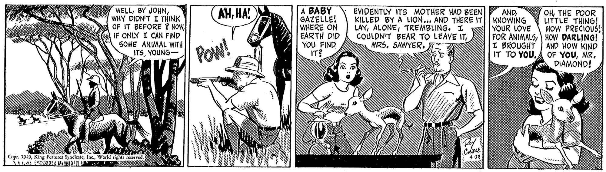 Fictional character OCR: WELLWHY DIDN'T I THINK OF IT BEFORE ? NOWIF ONLY I CAN FIND SOME ANMAL WITH ITSYOUNG- A BABY GAZELLE! WHERE ON EARTH DID YOU FIND IT? AHHA! EVIDENTLY ITS MOTHER HAD BEEN KILLED BY A LION... AND THERE IT LAYTREMBLING. I COULDNIT BEAR TO LEAVE ITTHE POOR LITTLE THING! HOW PRECIOUS! FOR ANIMALSHOW DARLING! AND HOW KIND OF YOUMR. DIAMOND! ANDKNOWING YOUR LOVE POw! I BROUGHT IT TO YOUWorld rights reserved. WELLBY JOHNWHY DIDN'T I THINK OF IT BEFORE ? NOWIF ONLY I CAN FIND SOME ANMAL WITH ITSYOUNG- A BABY GAZELLE! WHERE ON EARTH DID YOU FIND IT? AHHA! EVIDENTLY ITS MOTHER HAD BEEN KILLED BY A LION... AND THERE IT LAYTREMBLING. I COULDNIT BEAR TO LEAVE ITTHE POOR LITTLE THING! HOW PRECIOUS! FOR ANIMALSHOW DARLING! AND HOW KIND OF YOUMR. DIAMOND! ANDKNOWING YOUR LOVE POw! I BROUGHT IT TO YOUCopr. 1949King Features SyndicateWorld rights reserved.