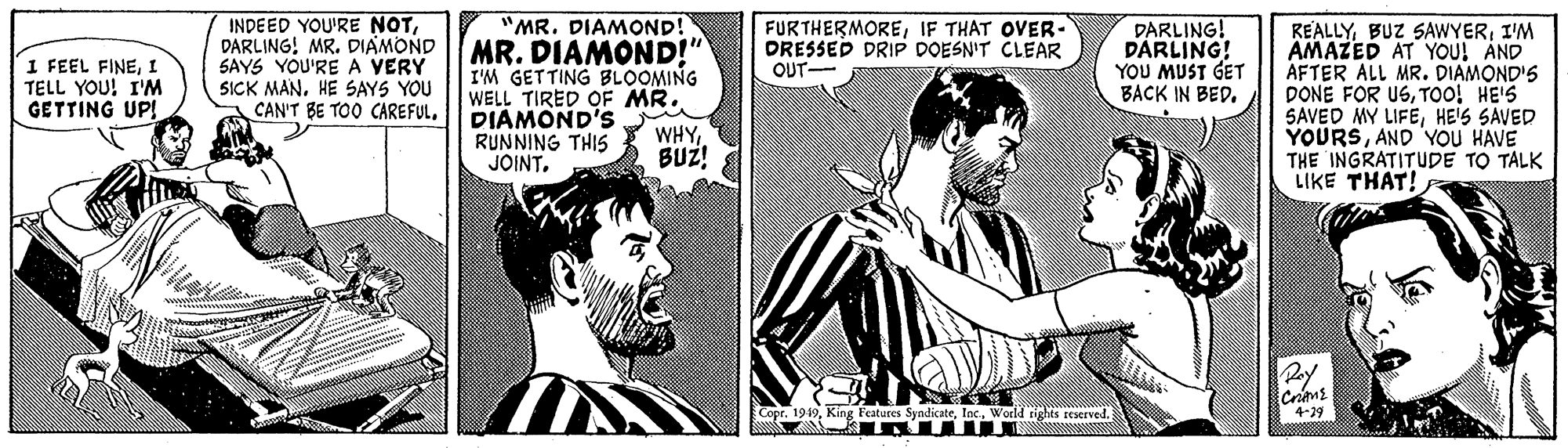 Gesture OCR: INDEED YOU'RE NOTDARLING! MR. DIAMOND SAYS YOU'RE A VERY SICK MAN. HE SAYS YOU CAN'T BE TOO CAREFUL"MR. DIAMOND! MR. DIAMOND!" I'M GETTING BLOOMING WELL TIRED OF MR. DIAMOND'S RUNNING THIS JOINTIF THAT OVER- DRESSED DRIP DOESN'T CLEAR OUT- DARLING! DARLING! YOU MUST GET BACK IN BEDI'M AMAZED AT YOU! AND AFTER ALL MR. DIAMOND'S DONE FOR USTOO! HE'S SAVED MY LIFEHE'S SAVED YOURSAND YOU HAVE THE INGRATITUDE TO TALK LIKE THAT! 1 FEEL FINEI TELL YOU! I'M GETTING UP! WHYBUZ! opr. 1949World rights reserved. 4-29 INDEED YOU'RE NOTDARLING! MR. DIAMOND SAYS YOU'RE A VERY SICK MAN. HE SAYS YOU CAN'T BE TOO CAREFUL"MR. DIAMOND! MR. DIAMOND!" I'M GETTING BLOOMING WELL TIRED OF MR. DIAMOND'S RUNNING THIS JOINTIF THAT OVER- DRESSED DRIP DOESN'T CLEAR OUT- DARLING! DARLING! YOU MUST GET BACK IN BEDBUZ SAWYERI'M AMAZED AT YOU! AND AFTER ALL MR. DIAMOND'S DONE FOR USTOO! HE'S SAVED MY LIFEHE'S SAVED YOURSAND YOU HAVE THE INGRATITUDE TO TALK LIKE THAT! 1 FEEL FINEI TELL YOU! I'M GETTING UP! WHYBUZ! opr. 1949King Features SyndicateWorld rights reserved. 4-29