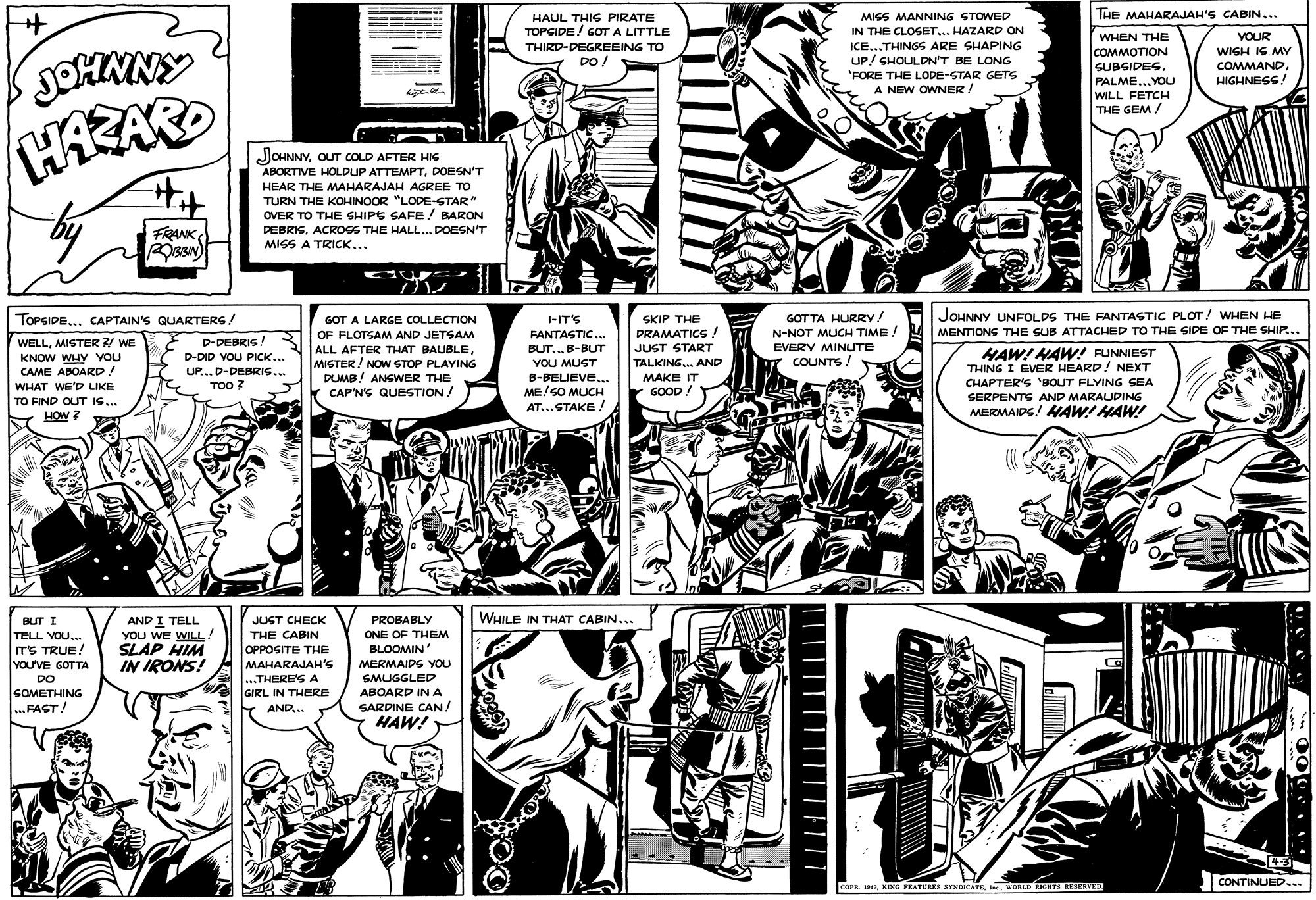 Comic book OCR: THE MAHARAJAH'S CABIN... HAUL THIS PIRATE TOPSIDE! GOT A LITTLE MISS MANNING STOWED IN THE CLOSET... HAZARD ON WHEN THE COMMOTION GUBSIDESPALME... YOU WILL FETCH THE GEM / VOUR ICE...THINGS ARE SHAPING UP/ SHOULDN'T BE LONG 'FORE THE LODE-STAR GETS A NEW OWNER! THIRD-DEGREEING TO WISH IS MY COMMANDHIGHNEGS! DO ! HAZARD JOHNNYOUT COLD AFTER HIS ABORTIVE HOLDUP ATTEMPTDOESN'T HEAR THE MAHARAJAH AGREE TO TURN THE KOHINOOR "LODE-STAR" OVER TO THE GHIPE SAFE/ BARON DEBRISACROSS THE HALL.. DOESN'T MISS A TRICK... FRANK JOHNNY UNFOLDS THE FANTASTIC PLOT! WHEN HE GOTTA HURRY! N-NOT MUCH TIME. TOPSIDE... CAPTAIN'S QUARTERS! GOT A LARGE COLLECTION -IT'S SKIP THE DRAMATICS JUST START TALKING. AND OF FLOTGAM AND JETSAM MENTIONS THE SUB ATTACHED TO THE IDE OF THE SHIP... FANTASTIC.. WELLMISTER ?! WE D-DEBRIG ! EVERY MINUTE ALL AFTER THAT BAUBLEMISTER! NOW STOP PLAVING DUMB! ANSWER THE CAP'N'S QUESTION BUT... B-BUT HAW! HAW! FUNNIEST THING I EVER HEARD! NEXT CHAPTER'S 'BOUT FLYING SEA D-DID VOU PICK... KNOW WHY YOU CAME ABOARD! WHAT WE'D LIKE YOU MUST COUNTS! UP... D-DEBRIS... B-BELIEVE... MAKE IT TOO ? ME/SO MLUCH AT...STAKE ! GOOD! TO FIND OUT IS.. SERPENTS AND MARAUDING HOW ? MERMAIDS! MAW! HAW! WHILE IN THAT CABIN... AND I TELL YOU WE WILL! SLAP HIM IN IRONS! BUT I JUGT CHECK PROBABLY ONE OF THEM BLOOMIN TELL YOU. ITS TRUE! YOu'VE GOTTA DO SOMETHING ..FAGT! THE CABIN OPPOGITE THE MAHARAJAH'S ...THERE'S A MERMAIDS YOU SMUGGLED GIRL IN THERE ABOARD IN A SARDINE CAN/ HAW! AND.. UNNIN 4-3 CONTINUED... COPE. 1HAI. KORLD IGHT8 RKEVEO THE MAHARAJAH'S CABIN... HAUL THIS PIRATE TOPSIDE! GOT A LITTLE MISS MANNING STOWED IN THE CLOSET... HAZARD ON WHEN THE COMMOTION GUBSIDESPALME... YOU WILL FETCH THE GEM / VOUR ICE...THINGS ARE SHAPING UP/ SHOULDN'T BE LONG 'FORE THE LODE-STAR GETS A NEW OWNER! THIRD-DEGREEING TO WISH IS MY COMMANDHIGHNEGS! DO ! HAZARD JOHNNYOUT COLD AFTER HIS ABORTIVE HOLDUP ATTEMPTDOESN'T HEAR THE MAHARAJAH AGREE TO TURN THE KOHINOOR "LODE-STAR" OVER TO THE GHIPE SAFE/ BARON DEBRISACROSS THE HALL.. DOESN'T MISS A TRICK... FRANK JOHNNY UNFOLDS THE FANTASTIC PLOT! WHEN HE GOTTA HURRY! N-NOT MUCH TIME. TOPSIDE... CAPTAIN'S QUARTERS! GOT A LARGE COLLECTION -IT'S SKIP THE DRAMATICS JUST START TALKING. AND OF FLOTGAM AND JETSAM MENTIONS THE SUB ATTACHED TO THE IDE OF THE SHIP... FANTASTIC.. WELLMISTER ?! WE D-DEBRIG ! EVERY MINUTE ALL AFTER THAT BAUBLEMISTER! NOW STOP PLAVING DUMB! ANSWER THE CAP'N'S QUESTION BUT... B-BUT HAW! HAW! FUNNIEST THING I EVER HEARD! NEXT CHAPTER'S 'BOUT FLYING SEA D-DID VOU PICK... KNOW WHY YOU CAME ABOARD! WHAT WE'D LIKE YOU MUST COUNTS! UP... D-DEBRIS... B-BELIEVE... MAKE IT TOO ? ME/SO MLUCH AT...STAKE ! GOOD! TO FIND OUT IS.. SERPENTS AND MARAUDING HOW ? MERMAIDS! MAW! HAW! WHILE IN THAT CABIN... AND I TELL YOU WE WILL! SLAP HIM IN IRONS! BUT I JUGT CHECK PROBABLY ONE OF THEM BLOOMIN TELL YOU. ITS TRUE! YOu'VE GOTTA DO SOMETHING ..FAGT! THE CABIN OPPOGITE THE MAHARAJAH'S ...THERE'S A MERMAIDS YOU SMUGGLED GIRL IN THERE ABOARD IN A SARDINE CAN/ HAW! AND.. UNNIN 4-3 CONTINUED... COPE. 1HAKING FEATURES EYNDICATEI. KORLD IGHT8 RKEVEO