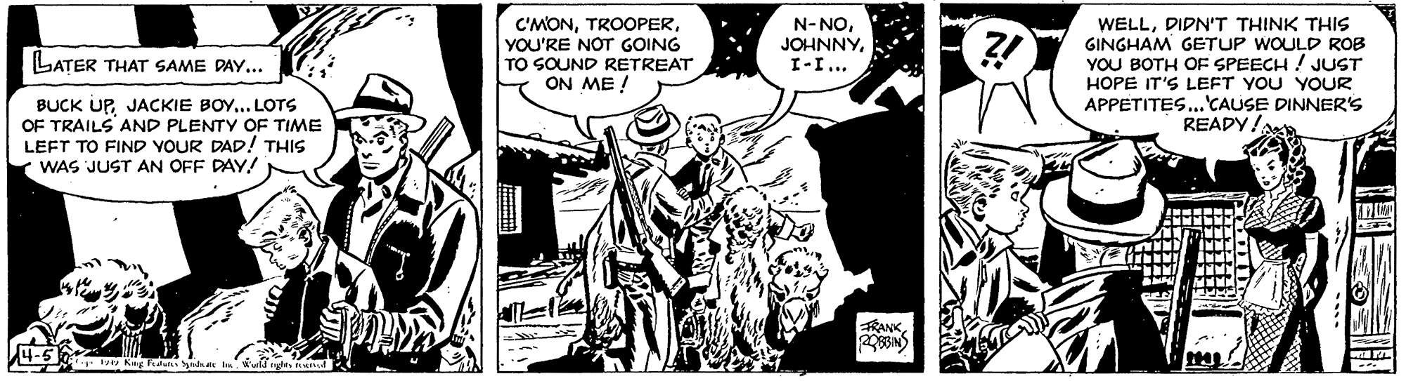 Adaptation OCR: C'MONYOU'RE NOT GOING TO SOUND RETREAT ON ME ! N-NOI-I... WELLDIDN'T THINK THIS GINGHAM GETUP WOULD ROB YOU BOTH OF SPEECH ! JUST LATER THAT SAME DAY... BUCK UPJACKIE BOY... LOTS OF TRAILS AND PLENTY OF TIME LEFT TO FIND YOUR DAD!! THIS WAS JUST AN OFF PAY! HOPE IT'S LEFT YOU YOUR APPETITES... CAUSE DINNER'S READY/ RANKKuy d yd al C'MONYOU'RE NOT GOING TO SOUND RETREAT ON ME ! N-NOI-I... WELLDIDN'T THINK THIS GINGHAM GETUP WOULD ROB YOU BOTH OF SPEECH ! JUST LATER THAT SAME DAY... BUCK UPJACKIE BOY... LOTS OF TRAILS AND PLENTY OF TIME LEFT TO FIND YOUR DAD!! THIS WAS JUST AN OFF PAY! HOPE IT'S LEFT YOU YOUR APPETITES... CAUSE DINNER'S READY/ RANKKuy d yd al