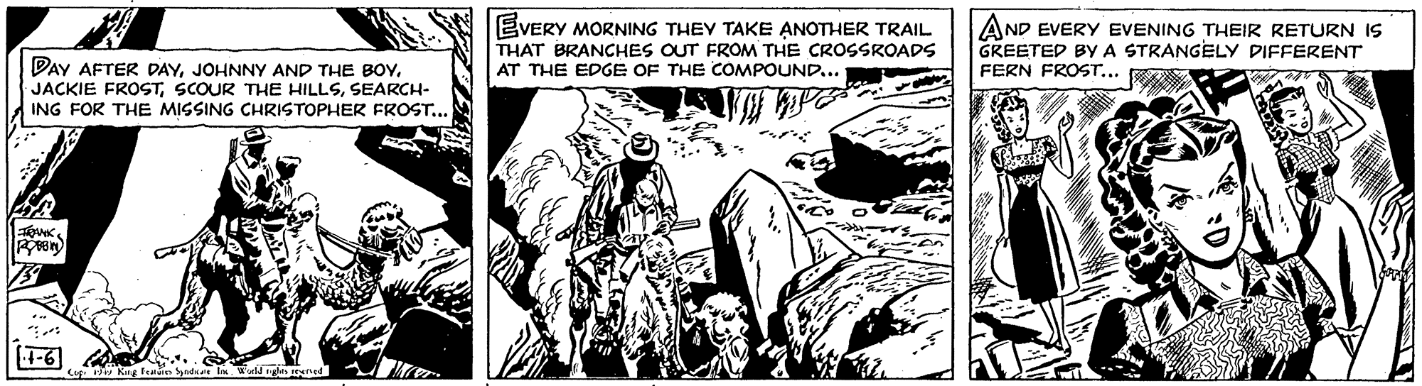 Comics OCR: EVERY MORNING THEY TAKE ANOTHER TRAIL THAT BRANCHES OUT FROM THE CROSSROADS AT THE EDGE OF THE COMPOUND... AND EVERY EVENING THEIR RETURN IS GREETED BYA STRANGELY DIFFERENT FERN FROST... DAY AFTER DAYJOHNNY AND THE BOv. JACKIE FROSTSEARCH- ING FOR THE MISSING CHRISTOPHER FROST... -6 Cap Kug feuies EVERY MORNING THEY TAKE ANOTHER TRAIL THAT BRANCHES OUT FROM THE CROSSROADS AT THE EDGE OF THE COMPOUND... AND EVERY EVENING THEIR RETURN IS GREETED BYA STRANGELY DIFFERENT FERN FROST... DAY AFTER DAYJOHNNY AND THE BOv. JACKIE FROSTSCOUR THE HILLSSEARCH- ING FOR THE MISSING CHRISTOPHER FROST... -6 Cap Kug feuies