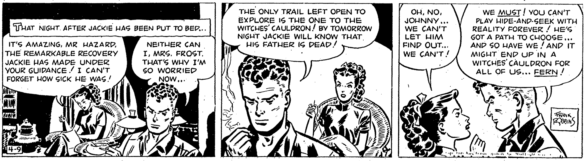 Art OCR: WE MUST! YOU CAN'T PLAY HIDE-AND-SEEK WITH REALITY FOREVER ! HE'S GOT A PATH TO CHOOSE... AND SO HAVE WE ! AND IT MIGHT END UP IN A WITCHES CAULDRON FOR ALL OF US... FERN ! THE ONLY TRAIL LEFT OPEN TO EXPLORE IS THE ONE TO THE WITCHES' CAULDRON! BY TOMORROW OHJOHNNY... WE CAN'T THAT NIGHT. AFTER JACKIE HAS BEEN PUT TO BED.. NIGHT JACKIE WILL KNOW THAT HIS FATHER IS DEAD! LET HIM FIND OUT... IT'S AMAZINGTHE REMARKABLE RECOVERY JACKIE HAS MADE UNDER YOUR GUIDANCE! I CAN'T FORGET HOW SICK HE WAS! NEITHER CAN ITHAT'S WHY I'M So WORRIED NOW... WE CAN'T ! TRANK 4-9 WE MUST! YOU CAN'T PLAY HIDE-AND-SEEK WITH REALITY FOREVER ! HE'S GOT A PATH TO CHOOSE... AND SO HAVE WE ! AND IT MIGHT END UP IN A WITCHES CAULDRON FOR ALL OF US... FERN ! THE ONLY TRAIL LEFT OPEN TO EXPLORE IS THE ONE TO THE WITCHES' CAULDRON! BY TOMORROW OHJOHNNY... WE CAN'T THAT NIGHT. AFTER JACKIE HAS BEEN PUT TO BED.. NIGHT JACKIE WILL KNOW THAT HIS FATHER IS DEAD! LET HIM FIND OUT... IT'S AMAZINGMR HAZARDTHE REMARKABLE RECOVERY JACKIE HAS MADE UNDER YOUR GUIDANCE! I CAN'T FORGET HOW SICK HE WAS! NEITHER CAN IMRS. FROSTTHAT'S WHY I'M So WORRIED NOW... WE CAN'T ! TRANK 4-9