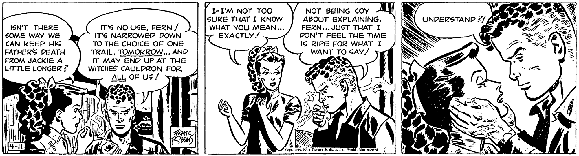 Comic book OCR: I-I'M NOT TOO SURE THAT I KNOW WHAT VOU MEAN... EXACTLY! NOT BEING coy AI ABOUT EXPLAININGFERN... JUST THAT I DON'T FEEL THE TIME IS RIPE FOR WHAT I WANT TO SAY! UNDERSTAND ?! IT'S NO USEFERN! IT'S NARROWED DOWN ISN'T THERE SOME WAY WE CAN KEEP HIS FATHER'S DEATH FROM JACKIE A LITTLE LONGER ? TO THE CHOICE OF ONE TRAILTOMORROW... AND IT MAY END UP AT THE WITCHES' CAULDRON FOR ALL OF US ! 4-11 Cape. 19In. Werln remed I-I'M NOT TOO SURE THAT I KNOW WHAT VOU MEAN... EXACTLY! NOT BEING coy AI ABOUT EXPLAININGFERN... JUST THAT I DON'T FEEL THE TIME IS RIPE FOR WHAT I WANT TO SAY! UNDERSTAND ?! IT'S NO USEFERN! IT'S NARROWED DOWN ISN'T THERE SOME WAY WE CAN KEEP HIS FATHER'S DEATH FROM JACKIE A LITTLE LONGER ? TO THE CHOICE OF ONE TRAILTOMORROW... AND IT MAY END UP AT THE WITCHES' CAULDRON FOR ALL OF US ! 4-11 Cape. 19Kg FatNn fpdarIn. Werln remed