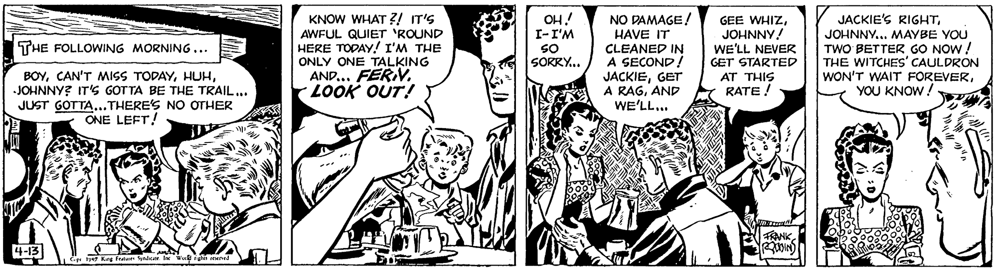 Mammal OCR: KNOW WHAT ?! IT'S OH! I-I'M AWFUL QUIET 'ROUND HERE TOPAY! I'M THE ONLY ONE TALKING AND... FERVLOOK OUT! NO DAMAGE / HAVE IT CLEANED IN A SECOND. JACKIEGET A RAGAND WE'LL... GEE WHIZJOHNNY! WE'LL NEVER GET STARTED AT THIS RATE ! JACKIE'S RIGHTJOHNNY... MAYBE YOU TWO BETTER GO NOW ! THE WITCHES' CAULDRON WON'T WAIT FOREVERYOU KNOW ! THE FOLLOWING MORNING... SO SORRY.. BOYJOHNNY? IT'S GOTTA BE THE TRAIL.. JUST GOTTA...THERE'S No OTHER ONE LEFT! FRANK4-13 Er 19 Kee Featu adar Ine ? g reve KNOW WHAT ?! IT'S OH! I-I'M AWFUL QUIET 'ROUND HERE TOPAY! I'M THE ONLY ONE TALKING AND... FERVLOOK OUT! NO DAMAGE / HAVE IT CLEANED IN A SECOND. JACKIEGET A RAGAND WE'LL... GEE WHIZJOHNNY! WE'LL NEVER GET STARTED AT THIS RATE ! JACKIE'S RIGHTJOHNNY... MAYBE YOU TWO BETTER GO NOW ! THE WITCHES' CAULDRON WON'T WAIT FOREVERYOU KNOW ! THE FOLLOWING MORNING... SO SORRY.. BOYCAN'T MISS TODAYJOHNNY? IT'S GOTTA BE THE TRAIL.. JUST GOTTA...THERE'S No OTHER ONE LEFT! FRANK4-13 Er 19 Kee Featu adar Ine ? g reve