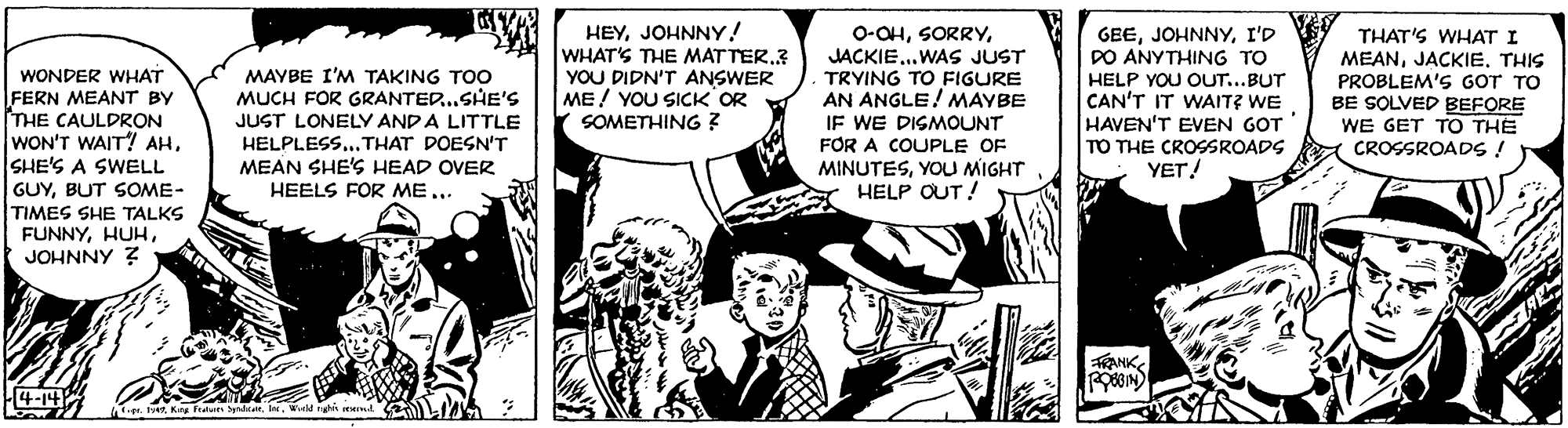 Art OCR: WONDER WHAT FERN MEANT BY THE CAULDRON WON'T WAIT! AHSHE'S A SWELL GUYBUT SOME- TIMES SHE TALKS FUNNYJOHNNY Z MAYBE I'M TAKING TOO MUCH FOR GRANTED..SHE'S JUST LONELY ANDA LITTLE HELPLESS... THAT DOESN'T MEAN SHE'S HEAD OVER HEELS FOR MEJOHNNY! WHAT'S THE MAT TER.3 YOU DIDN'T ANSWER ME! YOU SICK OR SOMETHING ? 0-OHJACKIE..WAS JUST TRYING TO FIGURE AN ANGLE! MAYBE IF WE DISMOUNT FOR A COUPLE OF MINUTESYOU MIGHT HELP OUT! GEEI'D PO ANYTHING TO HELP YOU OUT...BUT CAN'T IT WAIT? WE HAVEN'T EVEN GOT TO THE CROSSROADS YET! THAT'S WHAT I MEANTHIS PROBLEM'S GOT TO BE SOLVED BEFORE WE GET TO THE CROSSROADS ! TRANK4-14 p. herWetld ghis EHId WONDER WHAT FERN MEANT BY THE CAULDRON WON'T WAIT! AHSHE'S A SWELL GUYBUT SOME- TIMES SHE TALKS FUNNYJOHNNY Z MAYBE I'M TAKING TOO MUCH FOR GRANTED..SHE'S JUST LONELY ANDA LITTLE HELPLESS... THAT DOESN'T MEAN SHE'S HEAD OVER HEELS FOR MEJOHNNY! WHAT'S THE MAT TER.3 YOU DIDN'T ANSWER ME! YOU SICK OR SOMETHING ? 0-OHJACKIE..WAS JUST TRYING TO FIGURE AN ANGLE! MAYBE IF WE DISMOUNT FOR A COUPLE OF MINUTESYOU MIGHT HELP OUT! GEEI'D PO ANYTHING TO HELP YOU OUT...BUT CAN'T IT WAIT? WE HAVEN'T EVEN GOT TO THE CROSSROADS YET! THAT'S WHAT I MEANTHIS PROBLEM'S GOT TO BE SOLVED BEFORE WE GET TO THE CROSSROADS ! TRANK4-14 p. herKing fratet daWetld ghis EHId