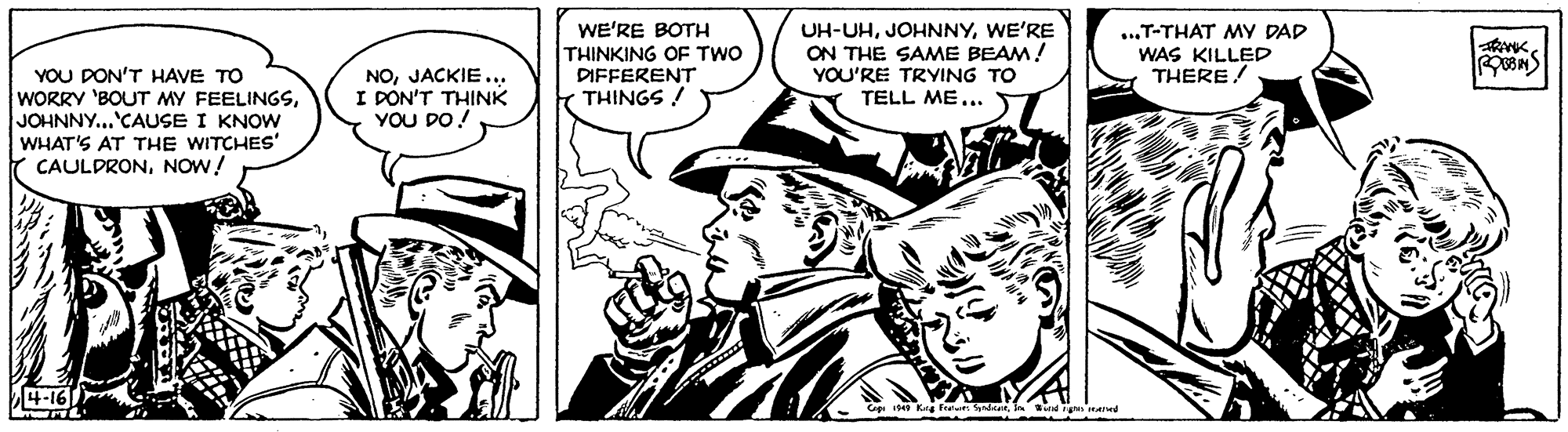 Publication OCR: UH-UHWE'RE ON THE SAME BEAM! WE'RE BOTH THINKING OF TWO DIFFERENT THINGS ! ...T-THAT MY DAD WAS KILLED THERE! YOU DON'T HAVE TO WORRY 'BOUT MY FEELINGSJOHNNY...'CAUSE I KNOW WHAT'S AT THE WITCHES' CAULDRONNOW! NOJACKIE... I DON'T THINK YOU DO! YOU'RE TRYING TO TELL ME... 4-16 UH-UHWE'RE ON THE SAME BEAM! WE'RE BOTH THINKING OF TWO DIFFERENT THINGS ! ...T-THAT MY DAD WAS KILLED THERE! YOU DON'T HAVE TO WORRY 'BOUT MY FEELINGSJOHNNY...'CAUSE I KNOW WHAT'S AT THE WITCHES' CAULDRONNOW! NOJACKIE... I DON'T THINK YOU DO! YOU'RE TRYING TO TELL ME... 4-16