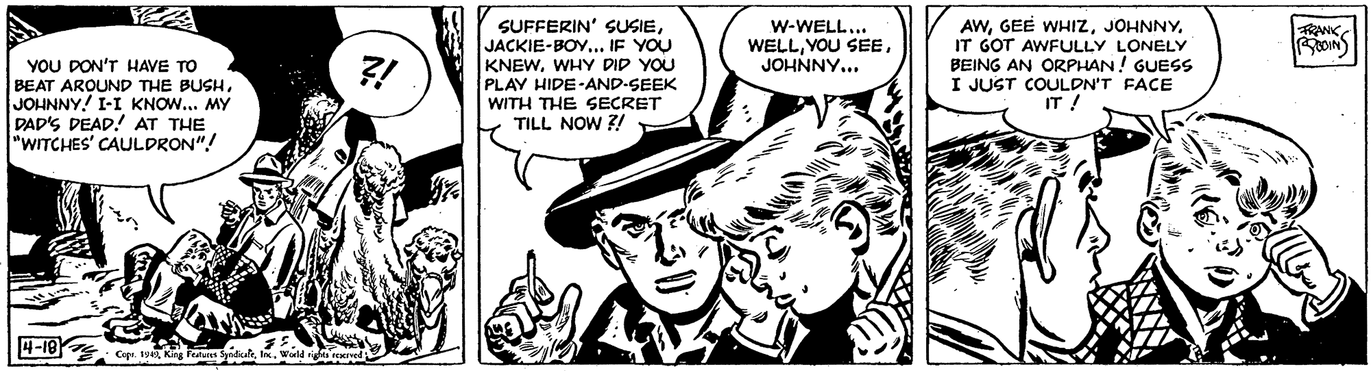 Hat OCR: SUFFERIN' SUSIEJACKIE-BOY... IF YOU KNEWWHY DID YOU PLAY HIDE-AND-SEEK WITH THE SECRET TILL NOW ?! AWIT GOT AWFULLY LONELY BEING AN ORPHAN! GUESS I JUST COULDN'T FACE IT ! W-WELL... WELLJOHNNY... RANKYOU DON'T HAVE TO BEAT ARQUND THE BUSHJOHNNY! I-I KNOW... MY DAD'S DEAD! AT THE "WITCHES' CAULDRON"! ?-19 Cupe. tsKing Fedures ya wald SUFFERIN' SUSIEJACKIE-BOY... IF YOU KNEWWHY DID YOU PLAY HIDE-AND-SEEK WITH THE SECRET TILL NOW ?! AWGEE WHIZIT GOT AWFULLY LONELY BEING AN ORPHAN! GUESS I JUST COULDN'T FACE IT ! W-WELL... WELLYOU SEEJOHNNY... RANKYOU DON'T HAVE TO BEAT ARQUND THE BUSHJOHNNY! I-I KNOW... MY DAD'S DEAD! AT THE "WITCHES' CAULDRON"! ? -19 Cupe. tsKing Fedures ya wald