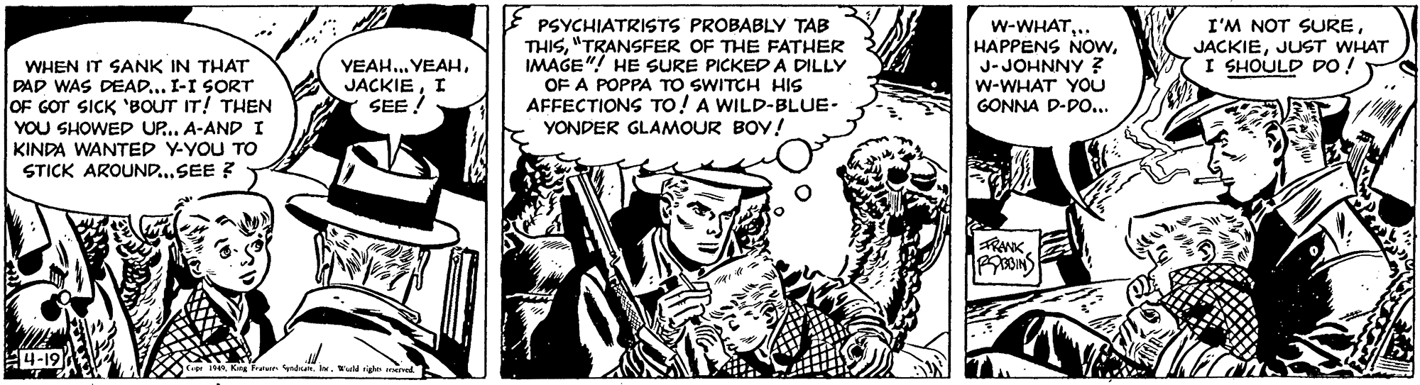 Publication OCR: E PSYCHIATRISTS PROBABLY TAB THIS"TRANSFER OF THE FATHER IMAGE"! HE SURE PICKED A DILLY OF A POPPA TO SWITCH HIS AFFECTIONS TO! A WILD-BLUE- YONDER GLAMOUR BOY! w-WHAT.. HAPPENS NOwJ-JOHNNY z w-WHAT YOU GONNA D-DO... I'M NOT SUREJUST WHAT I SHOULD DO ! YEAH. YEAHI SEE ! WHEN IT SANK IN THAT DAD WAS DEAD... I-I SORT OF GOT SICK 'BOUT IT! THEN YOU SHOWED UP..A-ANDI KINDA WANTED Y-YOU Tro STICK AROUND.SEE ? RANK 4-19 a King n ndunWad ighe ed E E PSYCHIATRISTS PROBABLY TAB THIS"TRANSFER OF THE FATHER IMAGE"! HE SURE PICKED A DILLY OF A POPPA TO SWITCH HIS AFFECTIONS TO! A WILD-BLUE- YONDER GLAMOUR BOY! w-WHAT.. HAPPENS NOwJ-JOHNNY z w-WHAT YOU GONNA D-DO... I'M NOT SUREJUST WHAT I SHOULD DO ! YEAH. YEAHI SEE ! WHEN IT SANK IN THAT DAD WAS DEAD... I-I SORT OF GOT SICK 'BOUT IT! THEN YOU SHOWED UP..A-ANDI KINDA WANTED Y-YOU Tro STICK AROUND.SEE ? RANK 4-19 a King n ndunWad ighe ed E