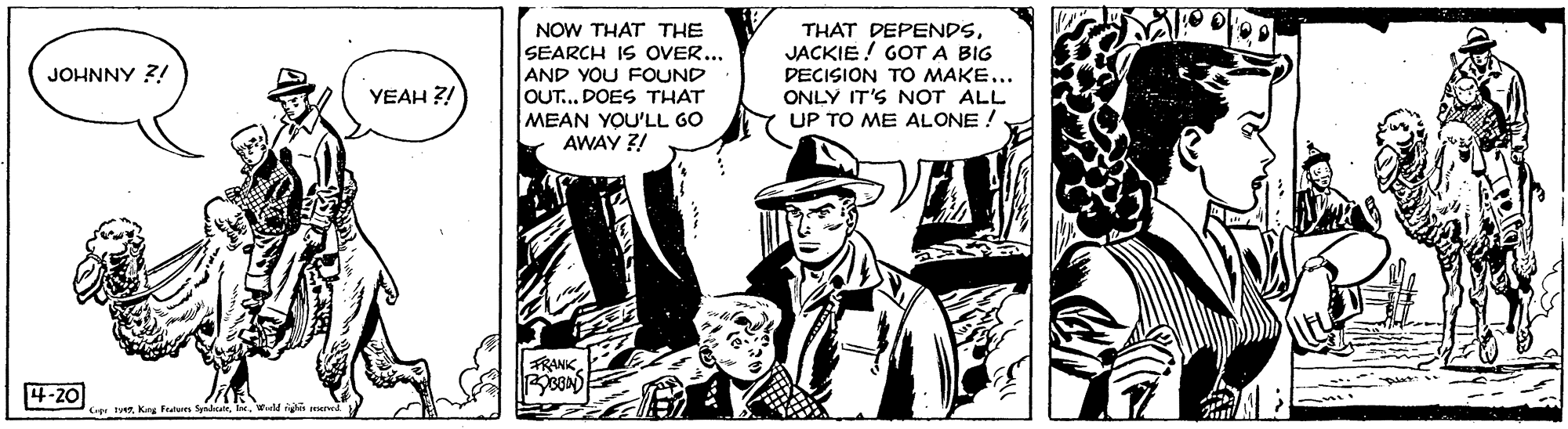 Monochrome OCR: NOW THAT THE SEARCH IS OVER... AND YOU FOUND OUT... DOES THAT MEAN YOU'LL GO AWAY 3! THAT DEPENDSJACKIE ! GOT A BIG DECISION TO MAKE... ONLY IT'S NOT ALL UP TO ME ALONE ! JOHNNY ?! YEAH ?! FRANK4-20 Ce Ferd igli mer NOW THAT THE SEARCH IS OVER... AND YOU FOUND OUT... DOES THAT MEAN YOU'LL GO AWAY 3! THAT DEPENDSJACKIE ! GOT A BIG DECISION TO MAKE... ONLY IT'S NOT ALL UP TO ME ALONE ! JOHNNY ?! YEAH ?! FRANK4-20 Ce FerKey fn Syad igli mer