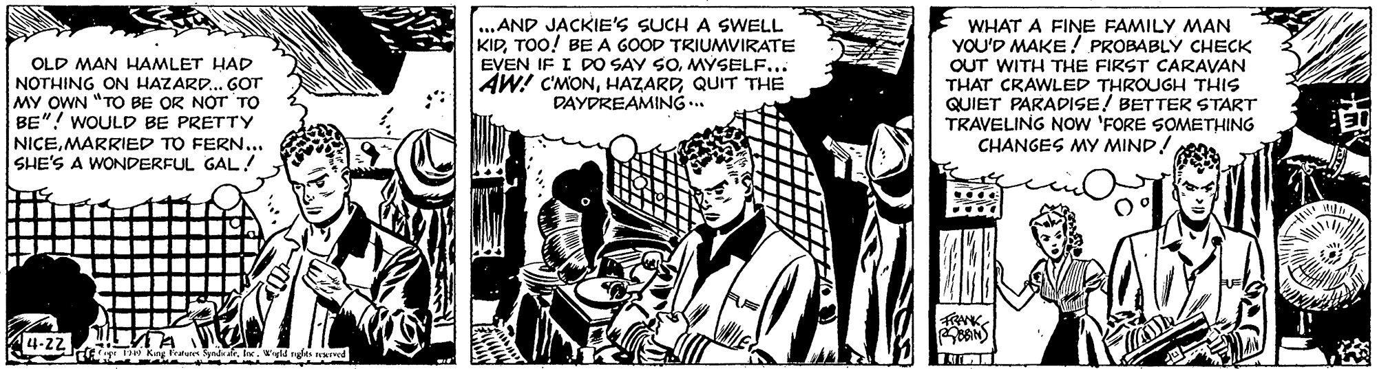 Comic book OCR: OLD MAN HAMLET HAD NOTHING ON HAZARD. GOT MY OWN "TO BE OR NOT TO BE"! WOULD BE PRETTY NICEMARRIED TO FERN... SHE'S A WONDERFUL GAL! ..AND JACKIE'S SUCH A SWELL KIDTOO! BE A GOOD TRIUMVIRATE EVEN IF I DO SAY SOMYSELF... AW! C'MONQUIT THE DAYDREAMING .. WHAT A FINE FAMILY MAN YOU'D MAKE! PROBABLY CHECK OUT WITH THE FIRST CARAVAN THAT CRAWLED THROUGH THIS QUIET PARADISE! BETTER START TRAVELING NOW 'FORE SOMETHING CHANGES MY MIND! RNK . 4l ngits ed OLD MAN HAMLET HAD NOTHING ON HAZARD. GOT MY OWN "TO BE OR NOT TO BE"! WOULD BE PRETTY NICEMARRIED TO FERN... SHE'S A WONDERFUL GAL! ..AND JACKIE'S SUCH A SWELL KIDTOO! BE A GOOD TRIUMVIRATE EVEN IF I DO SAY SOMYSELF... AW! C'MONQUIT THE DAYDREAMING .. WHAT A FINE FAMILY MAN YOU'D MAKE! PROBABLY CHECK OUT WITH THE FIRST CARAVAN THAT CRAWLED THROUGH THIS QUIET PARADISE! BETTER START TRAVELING NOW 'FORE SOMETHING CHANGES MY MIND! RNK . 4l ngits ed