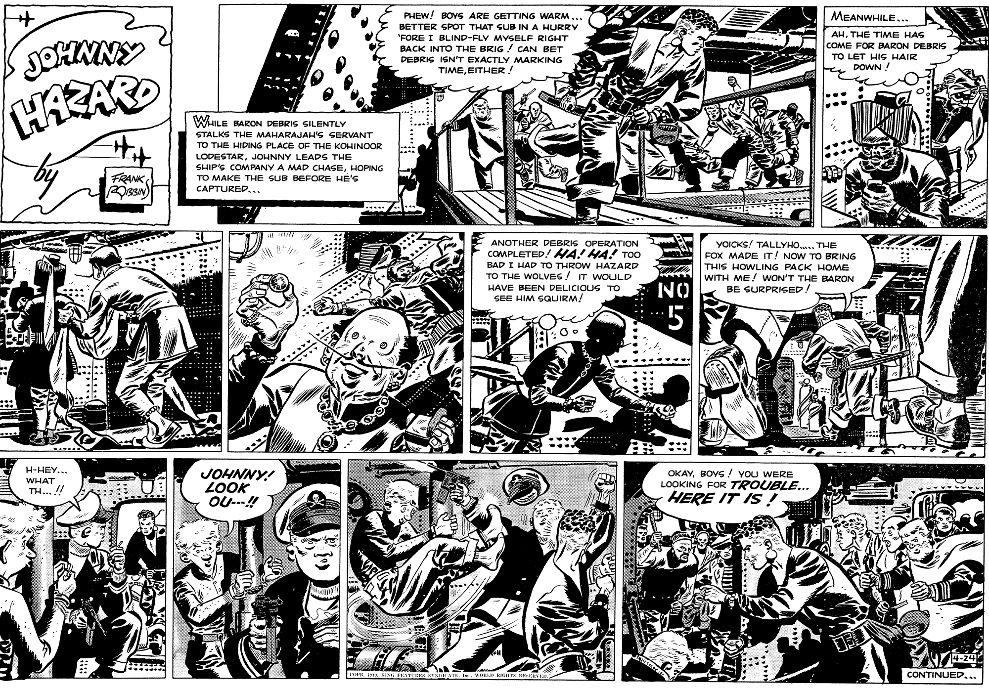 Illustration OCR: PHEW! BOVS ARE GETTING WARM... MEANWHILE... BETTER SPOT THAT SUB IN A HURRY "FORE I BLIND-FLY MYSELF RIGHT AHTHE TIME HAS BACK INTO THE BRIG ! CAN BET DEBRIS ISN'T EXACTLY MARKING TIMEEITHER! COME FOR BARON DEBRIS TO LET HIS HAIR DOWN ! WHILE BARON DEBRIS SILENTLY STALKS THE MAHARAJAH'S SERVANT TO THE HIDING PLACE OF THE KOHINOOR LODESTARJOHNNY LEADS THE SHIP'S COMPANY A MAD CHASEHOPING FRANK TO MAKE THE SUB BEFORE HE'S CAPTURED... ANOTHER DEBRIS OPERATION YOICKS! TALLYHO... THE FOX MADE IT! NOW TO BRING THIS HOWLING PACK HOME WITH ME! WON'T THE BARON BE SURPRISED! COMPLETED! AHA! HA! TOO BAD I HAD TO THROW HAZARD TO THE WOLVES! IT WOULD HAVE BEEN DELICIOUS TO SEE HIM SQUIRMNO *5 ....... ? H-HEY... JOHNNY! LOOK OU---! OKAYBOVS ! YOu WERE LOOKING FOR TROUBLE... HERE IT IS ! WHAT TH... !! 14-24 CONTINUED... PHEW! BOVS ARE GETTING WARM... MEANWHILE... BETTER SPOT THAT SUB IN A HURRY "FORE I BLIND-FLY MYSELF RIGHT AHTHE TIME HAS BACK INTO THE BRIG ! CAN BET DEBRIS ISN'T EXACTLY MARKING TIMEEITHER! COME FOR BARON DEBRIS TO LET HIS HAIR DOWN ! WHILE BARON DEBRIS SILENTLY STALKS THE MAHARAJAH'S SERVANT TO THE HIDING PLACE OF THE KOHINOOR LODESTARJOHNNY LEADS THE SHIP'S COMPANY A MAD CHASEHOPING FRANK TO MAKE THE SUB BEFORE HE'S CAPTURED... ANOTHER DEBRIS OPERATION YOICKS! TALLYHO... THE FOX MADE IT! NOW TO BRING THIS HOWLING PACK HOME WITH ME! WON'T THE BARON BE SURPRISED! COMPLETED! AHA! HA! TOO BAD I HAD TO THROW HAZARD TO THE WOLVES! IT WOULD HAVE BEEN DELICIOUS TO SEE HIM SQUIRMNO *5 ....... ? H-HEY... JOHNNY! LOOK OU---! OKAYBOVS ! YOu WERE LOOKING FOR TROUBLE... HERE IT IS ! WHAT TH... !! 14-24 CONTINUED...
