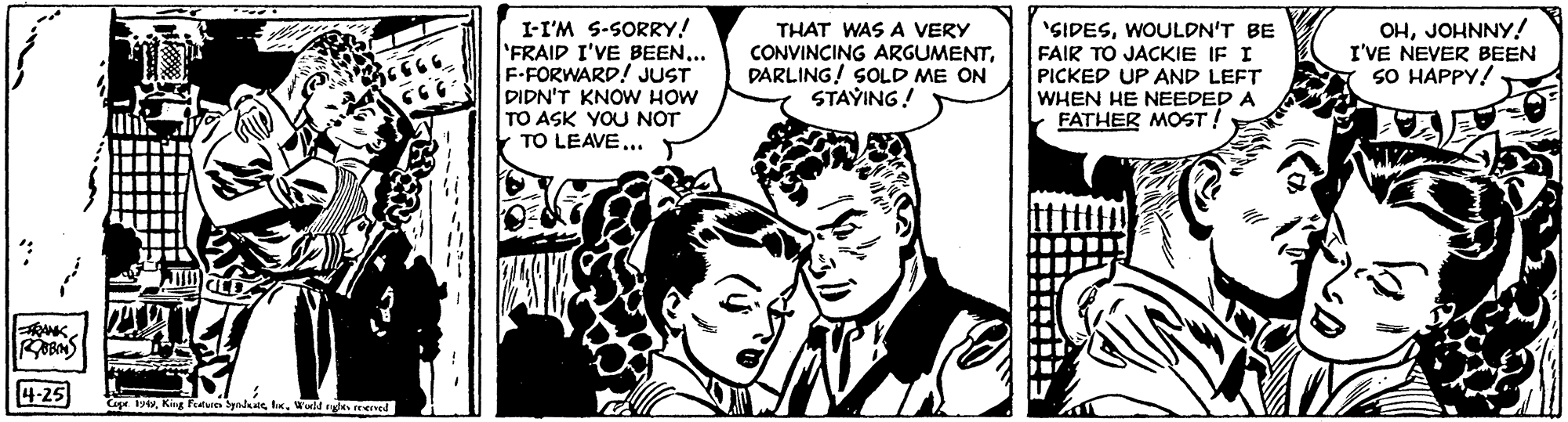 Font OCR: I-I'M S-SORRY! FRAID I'VE BEEN... F-FORWARD! JUST DIDN'T KNOw HOW TO ASK YOU NOT TO LEAVE... 'SIDESWOULDN'T BE FAIR TO JACKIE IF I PICKED UP AND LEFT WHEN HE NEEDED A FATHER MOST! OHJOHNNY! I'VE NEVER BEEN SO HAPPY! THAT WAS A VERY CONVINCING ARGUMENTDARLING! SOLD ME ON STAYING! ANK 4-25 Cape th. Wold ryde eed I-I'M S-SORRY! FRAID I'VE BEEN... F-FORWARD! JUST DIDN'T KNOw HOW TO ASK YOU NOT TO LEAVE... 'SIDESWOULDN'T BE FAIR TO JACKIE IF I PICKED UP AND LEFT WHEN HE NEEDED A FATHER MOST! OHJOHNNY! I'VE NEVER BEEN SO HAPPY! THAT WAS A VERY CONVINCING ARGUMENTDARLING! SOLD ME ON STAYING! ANK 4-25 Cape tKng Fiatures yndaeh. Wold ryde eed