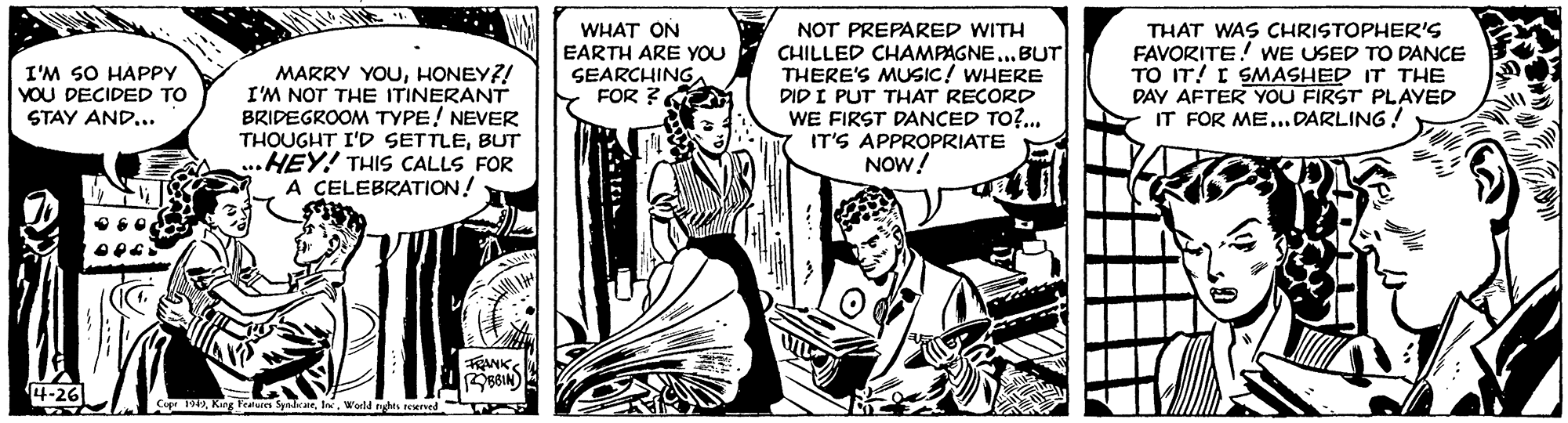 Illustration OCR: I'M SO HAPPY YOU DECIDED TO STAY AND... WHAT ON EARTH ARE YOU SEARCHING FOR ? NOT PREPARED WITH CHILLED CHAMPAGNE...BUT THERE'S MUSIC! WHERE DID I PUT THAT RECORD WE FIRST DANCED TO?... THAT WAS CHRISTOPHER'S FAVORITE! WE USED TO DANCE TO IT! I SMASHED IT THE DAY AFTER YOU FIRST PLAYED IT FOR ME...DARLING! MARRY YOUHONEY?! I'M NOT THE ITINERANT BRIDEGROOM TYPE! NEVER THOUGHT I'D SETTLEBUT ...HEY! THIS CALLS FOR A CELEBRATION! IT'S APPROPRIATE NOW! Cop 1912World nghts e I'M SO HAPPY YOU DECIDED TO STAY AND... WHAT ON EARTH ARE YOU SEARCHING FOR ? NOT PREPARED WITH CHILLED CHAMPAGNE...BUT THERE'S MUSIC! WHERE DID I PUT THAT RECORD WE FIRST DANCED TO?... THAT WAS CHRISTOPHER'S FAVORITE! WE USED TO DANCE TO IT! I SMASHED IT THE DAY AFTER YOU FIRST PLAYED IT FOR ME...DARLING! MARRY YOUHONEY?! I'M NOT THE ITINERANT BRIDEGROOM TYPE! NEVER THOUGHT I'D SETTLEBUT ...HEY! THIS CALLS FOR A CELEBRATION! IT'S APPROPRIATE NOW! Cop 1912Kng leaden SpalrarWorld nghts e