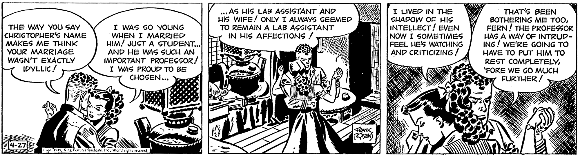 Comic book OCR: ...AS HIS LAB ASSISTANT AND HIS WIFE! ONLY I ALWAYS SEEMED THE WAY YOU SAY CHRISTOPHER'S NAME MAKES ME THINK YOUR MARRIAGE WASN'T EXACTLY IDYLLIC! I WAS SO YOUNG WHEN I MARRIED HIM! JUST A STUDENT.. AND HE WAS SUCH AN IMPORTANT PROFESSOR! I WAS PROUD TO BE CHOSEN... I LIVED IN THE SHADOW OF HIS INTELLECT! EVEN NOW I SOMETIMES FEEL HE'S WATCHING AND CRITICIZING! THAT'S BEEN BOTHERING ME TOOFERN! THE PROFESSOR HAS A WAY OF INTRUD- ING! WE'RE GOING TO HAVE TO PUT HIM TO REST COMPLETELY'FORE WE GO MUCH FURTHER! TO REMAIN A LAB ASSISTANT IN HIS AFFECTIONS ! FRANK 4-27 wI. Wol ngts reaned ...AS HIS LAB ASSISTANT AND HIS WIFE! ONLY I ALWAYS SEEMED THE WAY YOU SAY CHRISTOPHER'S NAME MAKES ME THINK YOUR MARRIAGE WASN'T EXACTLY IDYLLIC! I WAS SO YOUNG WHEN I MARRIED HIM! JUST A STUDENT.. AND HE WAS SUCH AN IMPORTANT PROFESSOR! I WAS PROUD TO BE CHOSEN... I LIVED IN THE SHADOW OF HIS INTELLECT! EVEN NOW I SOMETIMES FEEL HE'S WATCHING AND CRITICIZING! THAT'S BEEN BOTHERING ME TOOFERN! THE PROFESSOR HAS A WAY OF INTRUD- ING! WE'RE GOING TO HAVE TO PUT HIM TO REST COMPLETELY'FORE WE GO MUCH FURTHER! TO REMAIN A LAB ASSISTANT IN HIS AFFECTIONS ! FRANK 4-27 wKng Fealue SpndkateI. Wol ngts reaned