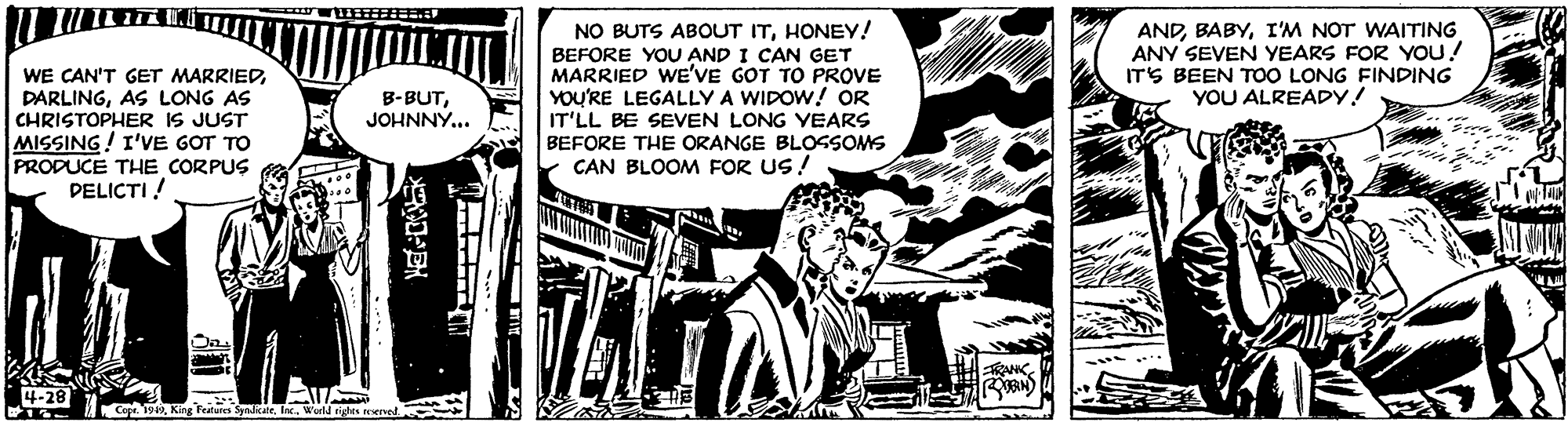 Illustration OCR: NO BUTS ABOUT ITHONEY! ANDI'M NOT WAITING ANY SEVEN YEARS FOR YOU! ITS BEEN ToO LONG FINDING YOU ALREADY! WE CAN'T GET MARRIEDAS LONG AS CHRISTOPHER IS JUST MISSING! I'VE GOT TO PRODUCE THE CORPUS PELICTI ! BEFORE YOU AND I CAN GET MARRIED WE'VE GOT TO PROVE YOU'RE LEGALLY A WIDOW! OR IT'LL BE SEVEN LONG YEARS BEFORE THE ORANGE BLOSSOMS CAN BLOOM FOR US ! B-BUTJOHNNÝ... -28 Cope. 19Wuld des ervel NO BUTS ABOUT ITHONEY! ANDI'M NOT WAITING ANY SEVEN YEARS FOR YOU! ITS BEEN ToO LONG FINDING YOU ALREADY! WE CAN'T GET MARRIEDAS LONG AS CHRISTOPHER IS JUST MISSING! I'VE GOT TO PRODUCE THE CORPUS PELICTI ! BEFORE YOU AND I CAN GET MARRIED WE'VE GOT TO PROVE YOU'RE LEGALLY A WIDOW! OR IT'LL BE SEVEN LONG YEARS BEFORE THE ORANGE BLOSSOMS CAN BLOOM FOR US ! B-BUTJOHNNÝ... -28 Cope. 19King Teatures SynlicateWuld des ervel