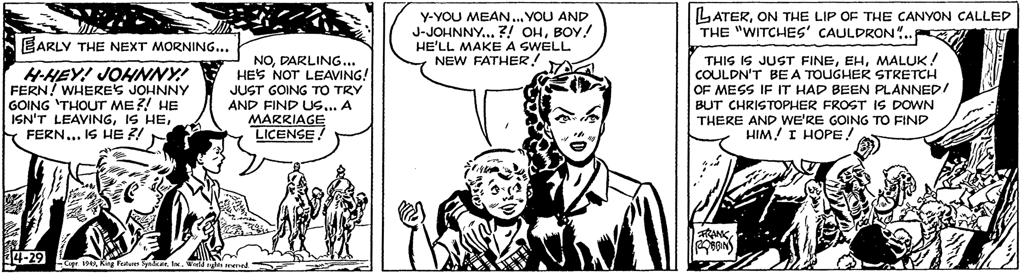 Gesture OCR: Y-YOU MEAN... YOU AND J-JOHNNY.. ?! OHBOY! HE'LL MAKE A SWELL NEW FATHER! LATERON THE LIP OF THE CANYON CALLED THE "WITCHES' CAULDRON.. EARLY THE NEXT MORNING... H-HEY! JOHNNY! FERN! WHERES JOHNNY GOING 'THOUT ME?! HE ISN'T LEAVINGFERN... IS HE ?! NODARLING... HES NOT LEAVING! JUST GOING TO TRY AND FIND US... A MARRIAGE LICENSE! THIS IS JUST FINEMALUK! COULDN'T BEA TOUGHER STRETCH OF MESS IF IT HAD BEEN PLANNED! BUT CHRISTOPHER FROST IS DOWN THERE AND WE'RE GOING TO FIND HIM! I HOPE! sRANK4-29 194 King Features SlateIx. Wreld nght ened Y-YOU MEAN... YOU AND J-JOHNNY.. ?! OHBOY! HE'LL MAKE A SWELL NEW FATHER! LATERON THE LIP OF THE CANYON CALLED THE "WITCHES' CAULDRON.. EARLY THE NEXT MORNING... H-HEY! JOHNNY! FERN! WHERES JOHNNY GOING 'THOUT ME?! HE ISN'T LEAVINGIS HEFERN... IS HE ?! NODARLING... HES NOT LEAVING! JUST GOING TO TRY AND FIND US... A MARRIAGE LICENSE! THIS IS JUST FINEMALUK! COULDN'T BEA TOUGHER STRETCH OF MESS IF IT HAD BEEN PLANNED! BUT CHRISTOPHER FROST IS DOWN THERE AND WE'RE GOING TO FIND HIM! I HOPE! sRANK4-29 194 King Features SlateIx. Wreld nght ened