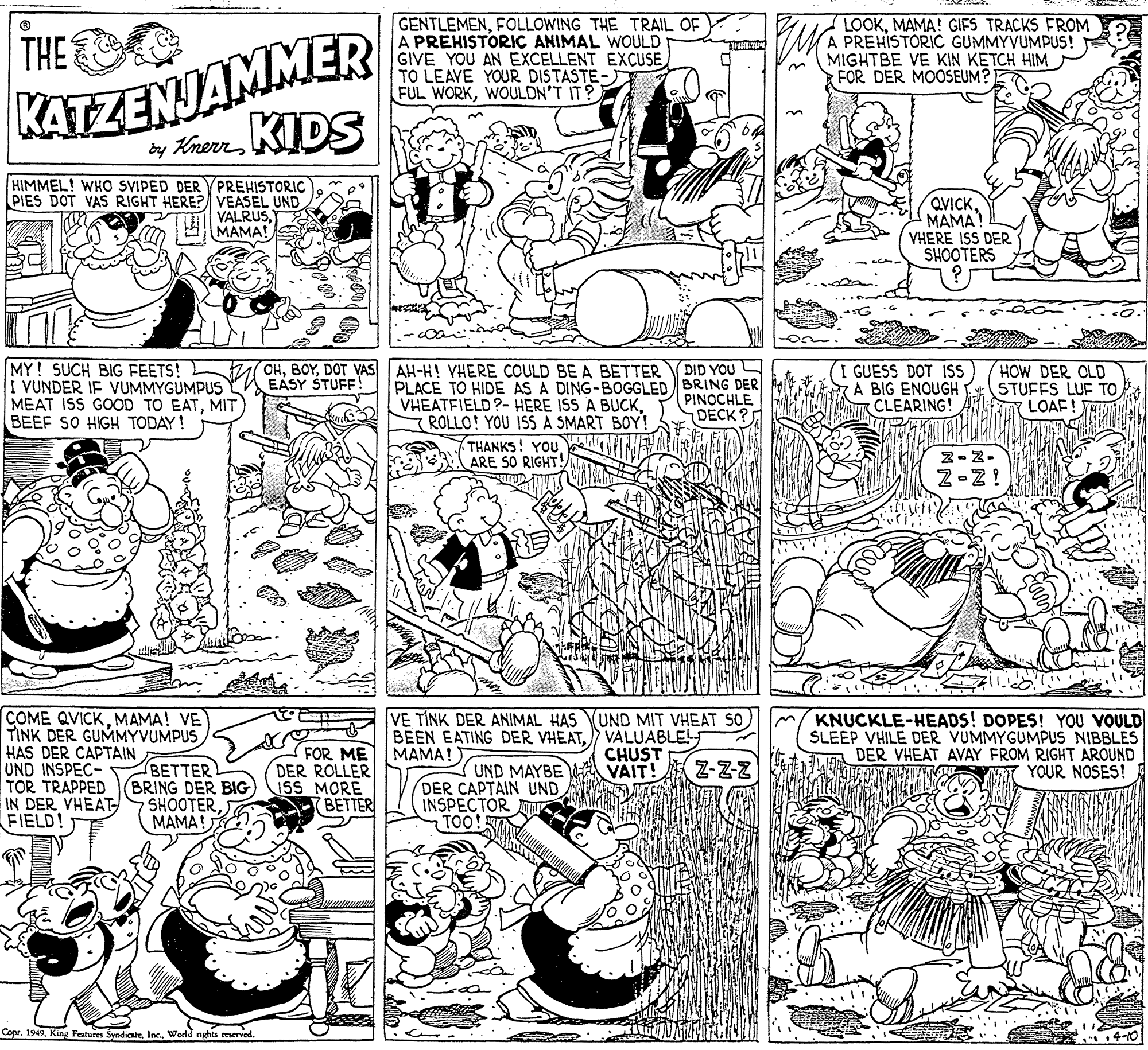 Art OCR: THE C KATZENJAMMER ty Kmern KIDS GENTLEMENFOLLOWING THE TRAIL OF A PREHISTORIC ANIMAL WOULD GIVE YOU AN EXCELLENT EXCUSE TO LEAVE YOUR DISTASTE- FUL WORKWOULDN'T IT? LOOKMAMA! GIFS TRACKS FROM A PREHISTORIC GUMMYVUMPUS! MIGHTBE VE KIN KETCH HIM FOR DER MOOSEUM?I HIMMEL! WHO SVIPED DER VPREHISTORIC PIES DOT VAS RIGHT HERE? VEASEL UND VALRUS9MAMA! QVICKMAMA VHERE ISS DER SHOOTERS MY! SUCH BIG FEETS! I VUNDER IF VUMMYGUMPUS MEAT ISS GOOD TO EATMIT BEEF SO HIGH TODAY! OHDOT VAS AH-H! VHERE COULD BE A BETTER EASY STUFF! DID YOU PLACE TO HIDE AS A DING-BOGGLED BRING DER PINOCHLE I GUESS DOT ISS A BIG ENOUGH SIR CLEARING! HOW DER OLD STUFFS LUF TO LOAF! VHEATFIELD?- HERE ISS A BUCKROLLO! YOU ISS A SMART BOY! (THANKS! YOU ARE SO RIGHT! DECK 2-2- Z-Z! COME QVICKMAMA! VE TINK DER GUMMYVUMPUS HAS DER CAPTAIN UND INSPEC- TOR TRAPPED IN DER VHEAT FIELD! KNUCKLE-HEADS! DOPES! YOU VOULD SLEEP VHILE DER VUMMYGUMPUS NIBBLES DER VHEAT AVAY FROM RIGHT AROUND YOUR NOSES! VE TÍNK DER ANIMAL HAS UND MIT VHEAT S0 BEEN EATING DER VHEATVALUABLE ????! FOR ME DER ROLLER 1SS MORE BETTER CHUST Z-ZZ BETTERL BRING DER BIG SHOOTERMAMA! UND MAYBE VAIT! DER CAPTAIN UND INSPECTOR A TOO! Copr. 1949World nghts reserved. 14-10 THE C KATZENJAMMER ty Kmern KIDS GENTLEMENFOLLOWING THE TRAIL OF A PREHISTORIC ANIMAL WOULD GIVE YOU AN EXCELLENT EXCUSE TO LEAVE YOUR DISTASTE- FUL WORKWOULDN'T IT? LOOKMAMA! GIFS TRACKS FROM A PREHISTORIC GUMMYVUMPUS! MIGHTBE VE KIN KETCH HIM FOR DER MOOSEUM?I HIMMEL! WHO SVIPED DER VPREHISTORIC PIES DOT VAS RIGHT HERE? VEASEL UND VALRUS9MAMA! QVICKMAMA VHERE ISS DER SHOOTERS MY! SUCH BIG FEETS! I VUNDER IF VUMMYGUMPUS MEAT ISS GOOD TO EATMIT BEEF SO HIGH TODAY! OHDOT VAS AH-H! VHERE COULD BE A BETTER EASY STUFF! DID YOU PLACE TO HIDE AS A DING-BOGGLED BRING DER PINOCHLE I GUESS DOT ISS A BIG ENOUGH SIR CLEARING! HOW DER OLD STUFFS LUF TO LOAF! VHEATFIELD?- HERE ISS A BUCKROLLO! YOU ISS A SMART BOY! (THANKS! YOU ARE SO RIGHT! DECK 2-2- Z-Z! COME QVICKMAMA! VE TINK DER GUMMYVUMPUS HAS DER CAPTAIN UND INSPEC- TOR TRAPPED IN DER VHEAT FIELD! KNUCKLE-HEADS! DOPES! YOU VOULD SLEEP VHILE DER VUMMYGUMPUS NIBBLES DER VHEAT AVAY FROM RIGHT AROUND YOUR NOSES! VE TÍNK DER ANIMAL HAS UND MIT VHEAT S0 BEEN EATING DER VHEATVALUABLE ????! FOR ME DER ROLLER 1SS MORE BETTER CHUST Z-ZZ BETTERL BRING DER BIG SHOOTERMAMA! UND MAYBE VAIT! DER CAPTAIN UND INSPECTOR A TOO! Copr. 1949King Features SyndicateWorld nghts reserved. 14-10