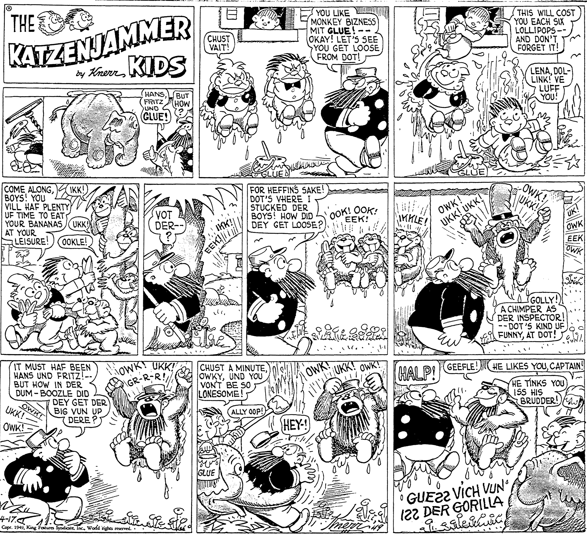 Jaw OCR: THE KATZENJAMMER y KrerrKIDS YOU LIKE YA MONKEY BIZNESS MIT GLUE!-- OKAY! LET'S SEE YOU GET LOOSE FROM DOT! THIS WILL COST YOU EACH SIX LOLLIPOPS-- AND DON'T FORGET IT! CHUST VAIT! (HANS BUT (FRITZAHOW LENADOL- LINK! VE LUFF YOU! UND GLUE! COME ALONGA IKK!) BOYS! YOU VILL HAF PLENTY UF TIME TO EAT YOUR BANANAS (UKK) AT YOUR LEISURE! FOR HEFFINS SAKE! DOT'S VHERE I STUCKED DER BOYS! HOW DID DEY GET LOOSE? OWK! UKK! UKK! OWK! UK! VOT DER-- OOK! OOK EEK! UK! OWK EEK OWK IKK! IMLE OOKLE! EEKil GOLLY! A CHIMPER AS DER INSPECTOR! -- DOT'S KIND UF FUNNYAT DOT! loc IT MUST HAF BEEN HANS UND FRITZ!-- BUT HOW IN DER DUM - BOOZLE DID DEY GET DER BIG VUN UP DERE ? OWK! UKK!" GR-R-R! CHUST A MINUTEUND YOU VONT BE SO LONESOME! OWK! HALP! OWK! GEEFLE! HE LIKES YOUCAPTAIN! OWK UKK! - HE TINKS YOU ISS HIS BRUDDER! (ALLY 00P! OWK! HEY! GLUE 4-17. Copr. 1949Wodld rights reserved. GUE22 VICH VUN122 DER GORILLA THE KATZENJAMMER y KrerrKIDS YOU LIKE YA MONKEY BIZNESS MIT GLUE!-- OKAY! LET'S SEE YOU GET LOOSE FROM DOT! THIS WILL COST YOU EACH SIX LOLLIPOPS-- AND DON'T FORGET IT! CHUST VAIT! (HANS BUT (FRITZAHOW LENADOL- LINK! VE LUFF YOU! UND GLUE! COME ALONGA IKK!) BOYS! YOU VILL HAF PLENTY UF TIME TO EAT YOUR BANANAS (UKK) AT YOUR LEISURE! FOR HEFFINS SAKE! DOT'S VHERE I STUCKED DER BOYS! HOW DID DEY GET LOOSE? OWK! UKK! UKK! OWK! UK! VOT DER-- OOK! OOK EEK! UK! OWK EEK OWK IKK! IMLE OOKLE! EEKil GOLLY! A CHIMPER AS DER INSPECTOR! -- DOT'S KIND UF FUNNYAT DOT! loc IT MUST HAF BEEN HANS UND FRITZ!-- BUT HOW IN DER DUM - BOOZLE DID DEY GET DER BIG VUN UP DERE ? OWK! UKK!" GR-R-R! CHUST A MINUTEUND YOU VONT BE SO LONESOME! OWK! HALP! OWK! GEEFLE! HE LIKES YOUCAPTAIN! OWK UKK! - HE TINKS YOU ISS HIS BRUDDER! (ALLY 00P! OWK! HEY! GLUE 4-17. Copr. 1949King Features SyndicateWodld rights reserved. GUE22 VICH VUN122 DER GORILLA