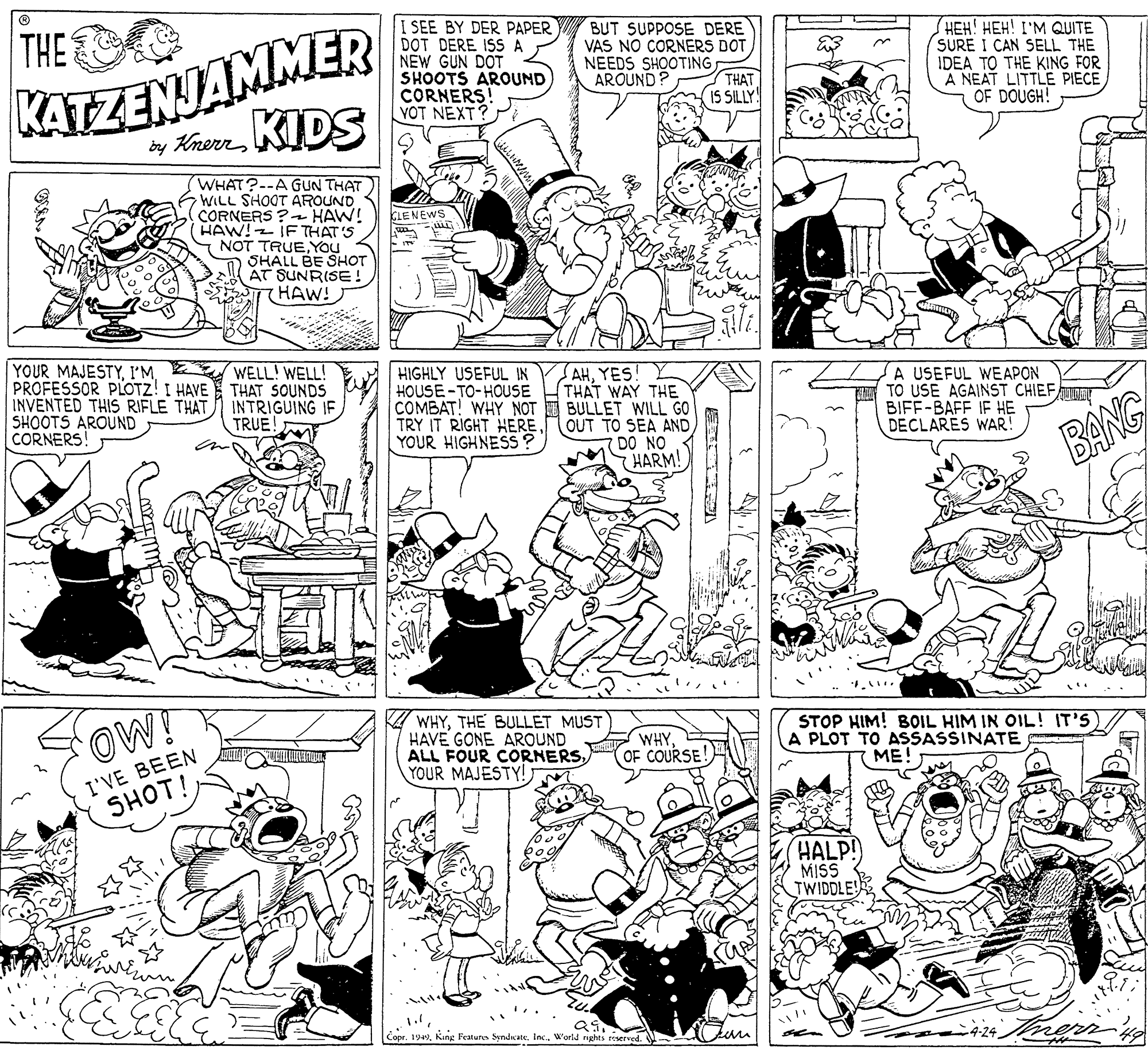 Black-and-white OCR: KATZENJAMMER by KrernKIDS THE SEE BY DER PAPER DOT DERE ISS A NEW GUN DOT SHOOTS AROUND CORNERS! YOT NEXT? BUT SUPPOSE DERE VAS NO CORNERS DOT NEEDS SHOOTING THAT IS SILLY HEH! HEH! I'M QUITE SURE I CAN SELL THE IDEA TO THE KING FOR A NEAT LITTLE PIECE OF DOUGH! AROUND? WHAT?--A GUN THAT WILL SHOOT AROUND CORNERS ? HAW! HAW! IF THAT'S NOT TRUEYOU SHALL BE SHOT AT SUNRISE (HAW! CLENEWS YOUR MAJESTYPROFESSOR PLOTZ! I HAVE THAT SOUNDS INVENTED THIS RIFLE THAT SHOOTS AROUND CORNERS! WELL! WELL! HIGHLY USEFUL IN HOUSE -TO-HOUSE AHYES THAT WAY THE COMBAT! WHY NOT BULLET WILL GO OUT TO SEA AND DO NO HARM! A USEFUL WEAPON TO USE AGAINST CHIEF BIFF-BAFF IF H? DECLARES WAR! INTRIGUING IF TRUE I TRY IT RIGHT HERE. YOUR HIGHNESS ? BANG OW! A WHYTHE BULLET MUST HAVE GONE AROUND ALL FOUR CORNERSYOUR MAJESTY! STOP HIM! BOIL HIM IN OIL! IT'S) A PLOT TO ASSASSINATE ME WHYOF COURSE! I'VE BEEN SHOT! HALP! MIS TWIDDLE! Copr. 199World nghts reserved. -4-24. KATZENJAMMER by KrernKIDS THE SEE BY DER PAPER DOT DERE ISS A NEW GUN DOT SHOOTS AROUND CORNERS! YOT NEXT? BUT SUPPOSE DERE VAS NO CORNERS DOT NEEDS SHOOTING THAT IS SILLY HEH! HEH! I'M QUITE SURE I CAN SELL THE IDEA TO THE KING FOR A NEAT LITTLE PIECE OF DOUGH! AROUND? WHAT?--A GUN THAT WILL SHOOT AROUND CORNERS ? HAW! HAW! IF THAT'S NOT TRUEYOU SHALL BE SHOT AT SUNRISE (HAW! CLENEWS YOUR MAJESTYPROFESSOR PLOTZ! I HAVE THAT SOUNDS INVENTED THIS RIFLE THAT SHOOTS AROUND CORNERS! WELL! WELL! HIGHLY USEFUL IN HOUSE -TO-HOUSE AHYES THAT WAY THE COMBAT! WHY NOT BULLET WILL GO OUT TO SEA AND DO NO HARM! A USEFUL WEAPON TO USE AGAINST CHIEF BIFF-BAFF IF H? DECLARES WAR! INTRIGUING IF TRUE I TRY IT RIGHT HERE. YOUR HIGHNESS ? BANG OW! A WHYTHE BULLET MUST HAVE GONE AROUND ALL FOUR CORNERSYOUR MAJESTY! STOP HIM! BOIL HIM IN OIL! IT'S) A PLOT TO ASSASSINATE ME WHYOF COURSE! I'VE BEEN SHOT! HALP! MIS TWIDDLE! Copr. 199King Features SyndicateWorld nghts reserved. -4-24.