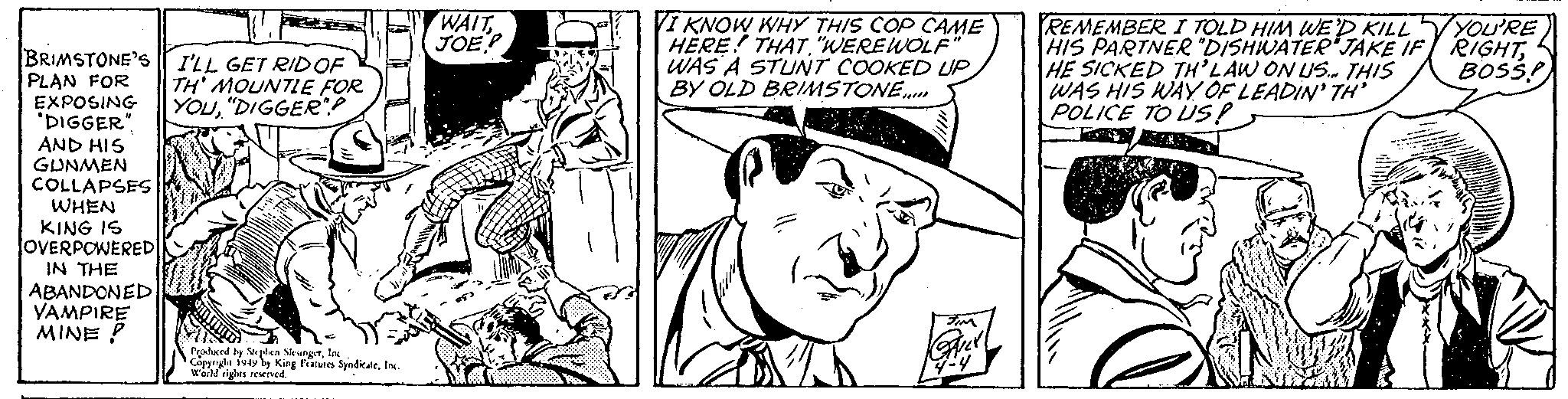 Mammal OCR: WAIT (JOE I KNOW WHY THIS COP CAME HERE! THAT"WEREWOLF WAS A STUNT COOKED UP BY OLD BRIMSTONE. REMEMBER I TOLD HIM WE D KILL HIS PARTNER "DISHWATER JAKE IF RIGHTHE SICKED TH'LAW ON US. THIS WAS HIS WAY OF LEADIN' TH' POLICE TO LS! YOU'RE BRIMSTONE'S r I'LL GET RIDOF PLAN FOR EXPOSING "DIGGER" AND HIS GUNMEN COLLAPSES WHEN KING IS OVERPOWERED IN THE ABANDONED VAMPIRE MINE P BOSS! TH' MOUNTLE FOR YOu"DIGGER? Pralerd ty uphen SleungetIne Cappnght foty by King Featurn SyedikateIn. wer ights reerved. WAIT (JOE I KNOW WHY THIS COP CAME HERE! THAT"WEREWOLF WAS A STUNT COOKED UP BY OLD BRIMSTONE. REMEMBER I TOLD HIM WE D KILL HIS PARTNER "DISHWATER JAKE IF RIGHTHE SICKED TH'LAW ON US. THIS WAS HIS WAY OF LEADIN' TH' POLICE TO LS! YOU'RE BRIMSTONE'S r I'LL GET RIDOF PLAN FOR EXPOSING "DIGGER" AND HIS GUNMEN COLLAPSES WHEN KING IS OVERPOWERED IN THE ABANDONED VAMPIRE MINE P BOSS! TH' MOUNTLE FOR YOu"DIGGER? Pralerd ty uphen SleungetIne Cappnght foty by King Featurn SyedikateIn. wer ights reerved.