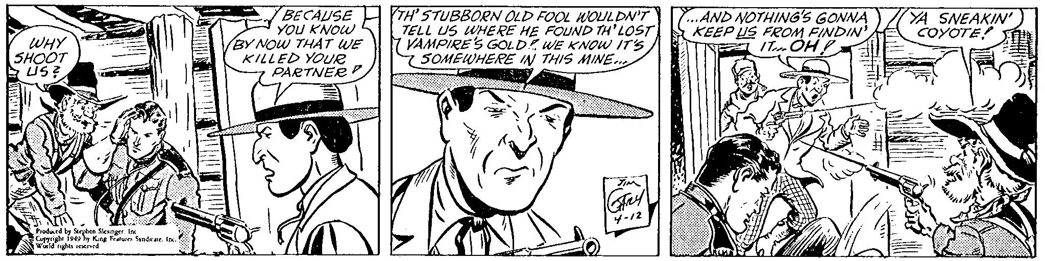 Gesture OCR: BECAUSE YOU KNOW BY NOW THAT WE KILLED YOUR PARTNER P TH' STUBBORN OLD FOOL WOLULDN'T TELL US WHERE HE FOUND TH'LOST VAMPIRE'S GOLDWE KNOW IT'S 75OMEWHERE IN THIS MINE. Y...AND NOTHING'S GONNA KEEP US FROM FINDIN' ITm ÓH YA SNEAKIN' COYOTE! WHY SHOOT US? 4-12 Peodand by Strben Sleunger. In Copyright 1949 by King Featuie Sendrae. I wald rghts sewned BECAUSE YOU KNOW BY NOW THAT WE KILLED YOUR PARTNER P TH' STUBBORN OLD FOOL WOLULDN'T TELL US WHERE HE FOUND TH'LOST VAMPIRE'S GOLDWE KNOW IT'S 75OMEWHERE IN THIS MINE. Y...AND NOTHING'S GONNA KEEP US FROM FINDIN' ITm ÓH YA SNEAKIN' COYOTE! WHY SHOOT US? 4-12 Peodand by Strben Sleunger. In Copyright 1949 by King Featuie Sendrae. I wald rghts sewned