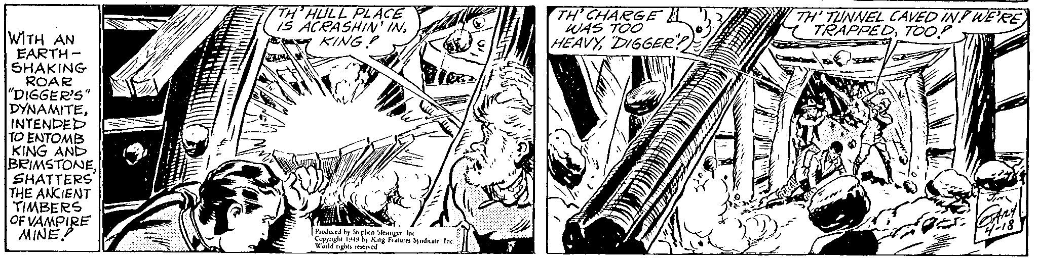 Monochrome OCR: TH' HULL PLACE ACRASHIN' INY KING P TH' CHARGE WAS TOO HEAVYDIGGEE? TH TUNNEL CAVED IN! WE'RE TRAPPEDTOO? WITH AN EARTH - SHAKING ROAR "DIGGER'S" DYNAMITEINTENDED TO ENTOMB KING AND BRIMSTONESHATTERS THE ANCIENT TIMBERS OF VAMPIRE MINE? Prudued ty Strphen Sleunger. Ie Cepeyht b9 ly King Fratures Syndkate Inc Waild ngles seened TH' HULL PLACE ACRASHIN' INY KING P TH' CHARGE WAS TOO HEAVYDIGGEE? TH TUNNEL CAVED IN! WE'RE TRAPPEDTOO? WITH AN EARTH - SHAKING ROAR "DIGGER'S" DYNAMITEINTENDED TO ENTOMB KING AND BRIMSTONESHATTERS THE ANCIENT TIMBERS OF VAMPIRE MINE? Prudued ty Strphen Sleunger. Ie Cepeyht b9 ly King Fratures Syndkate Inc Waild ngles seened