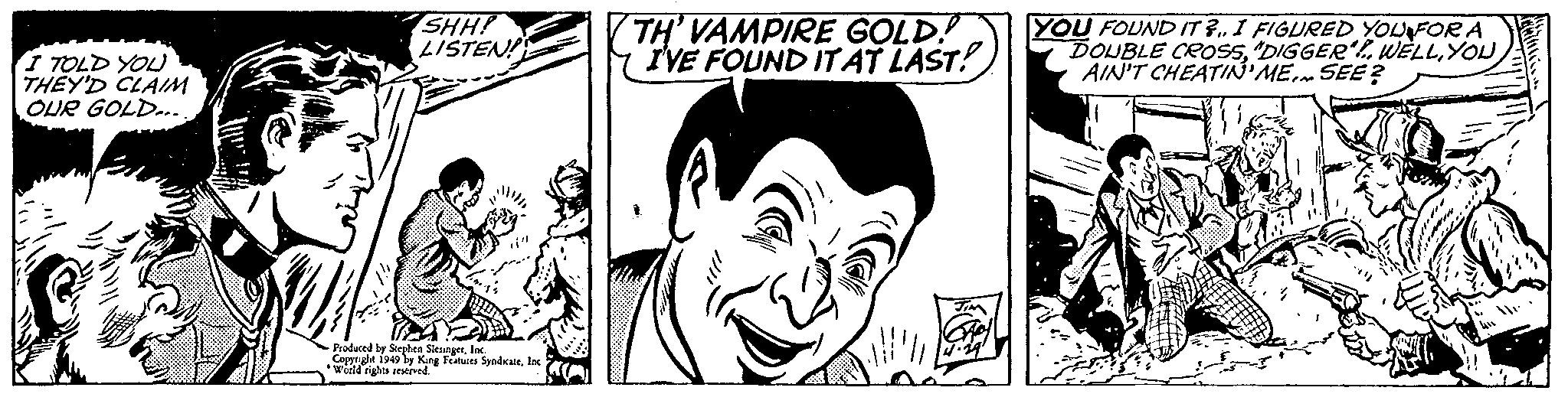 Publication OCR: I TOLD YOU THEY'D CLAIM OUR GOLD... SHH! LISTEN! TH' VAMPIRE GOLD! Y IVE FOUND ITAT LAST! YOU FOUND IT ? I FIGURED YOUFOR A DOUBLE CROS5YOU AIN'T CHEATIN'ME.. SEE ? -Produced by Siepben SiesngerIac Copprght 1949 by King Features Syndcatelnc Woeld rights reseived. I TOLD YOU THEY'D CLAIM OUR GOLD... SHH! LISTEN! TH' VAMPIRE GOLD! Y IVE FOUND ITAT LAST! YOU FOUND IT ? I FIGURED YOUFOR A DOUBLE CROS5"DIGGER. WELLYOU AIN'T CHEATIN'ME.. SEE ? -Produced by Siepben SiesngerIac Copprght 1949 by King Features Syndcatelnc Woeld rights reseived.