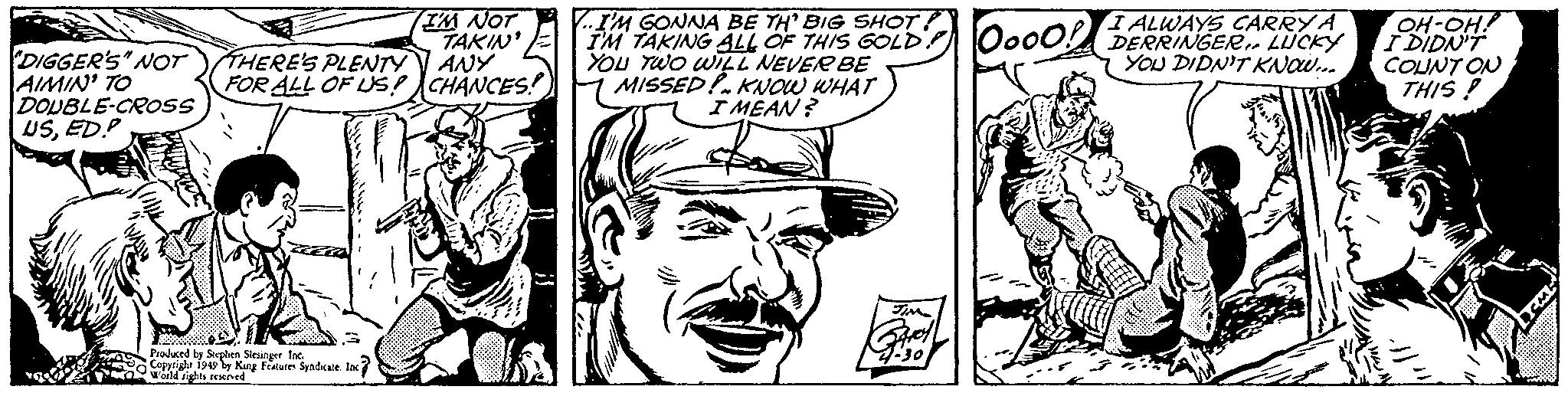 Art OCR: IM NOT TAKIN THERE'S PLENTTY ANY FOR ALL OF US? CHANCES ..IM GONNA BE TH' BIG SHOT! TAKING ALL OF THIS GOLD YOU TWO wIL NEVER BE MISSED!. Kow WHAT I MEAN? I ALWAYS CARRYA DERRINGER.. LÜCKY YOU DIDN'T KNOW.. OH-OH! IDIDNT COUNT ON THIS ! Ooo0! DIGGER'S" NOT AIMIN' TO DOUBLE-CROSss USED.? Prodaced by Steptien Slesinger. Inc. Copriglr 1949 ly King Features Syadkale In wald tichts reened IM NOT TAKIN THERE'S PLENTTY ANY FOR ALL OF US? CHANCES ..IM GONNA BE TH' BIG SHOT! TAKING ALL OF THIS GOLD YOU TWO wIL NEVER BE MISSED!. Kow WHAT I MEAN? I ALWAYS CARRYA DERRINGER.. LÜCKY YOU DIDN'T KNOW.. OH-OH! IDIDNT COUNT ON THIS ! Ooo0! DIGGER'S" NOT AIMIN' TO DOUBLE-CROSss USED.? Prodaced by Steptien Slesinger. Inc. Copriglr 1949 ly King Features Syadkale In wald tichts reened