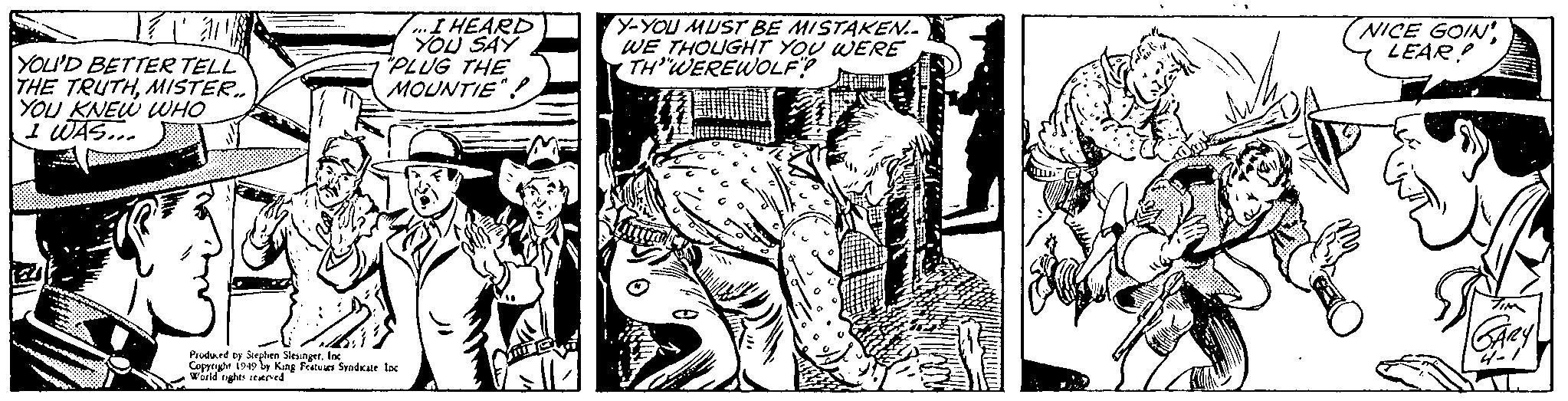 Line art OCR: Ta YOU'D BETTER TELL THE TRUTHMISTER.. YOU KNEW WHO I WAS... ...I HEARD YOU SAY "PLUG THE MOUNTIE". Produced by Stephen SlesingerInc Copyright 1949 by King Features Syndicate. Inc World rights reserved Y-YOU MUST BE MISTAKEN.. WE THOUGHT YOU WERE THWEREWOLF? NICE GOIN' LEAR! TIM GARY Ta YOU'D BETTER TELL THE TRUTHMISTER .. YOU KNEW WHO I WAS ... ... I HEARD YOU SAY " PLUG THE MOUNTIE " . Produced by Stephen SlesingerInc Copyright 1949 by King Features Syndicate . Inc World rights reserved Y - YOU MUST BE MISTAKEN .. WE THOUGHT YOU WERE THWEREWOLF ? NICE GOIN ' LEAR ! TIM GARY