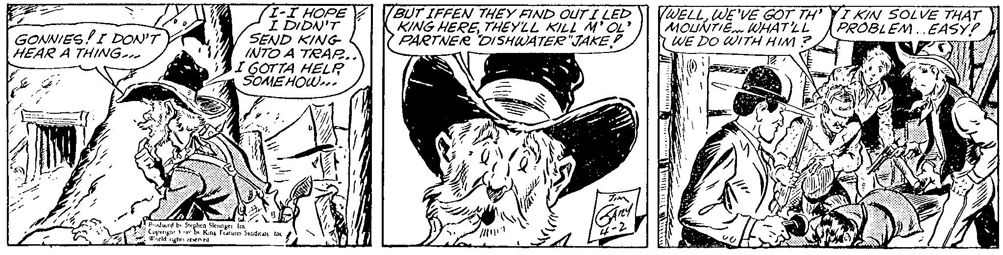 Rectangle OCR: GONNIES! I DON'T HEAR A THING... I-I HOPE I DIDN'T SEND KING INTO A TRAP... I GOTTA HELP SOMEHOW... Produced by Stephen Slesinger Inc Copyright 140 b King Features Syndicate Inc World rights reserved BUT IFFEN THEY FIND OUT I LED KING HERETHEY'LL KILL M'OL' PARTNER DISHWATER "JAKE? TIM GARY 4-2 WELLWE'VE GOT THI KIN SOLVE THAT MOUNTIE WHAT'LL PROBLEM... EASY! WE DO WITH HIM? TERETEIN al coff 12 GONNIES ! I DON'T HEAR A THING ... I - I HOPE I DIDN'T SEND KING INTO A TRAP ... I GOTTA HELP SOMEHOW ... Produced by Stephen Slesinger Inc Copyright 140 b King Features Syndicate Inc World rights reserved BUT IFFEN THEY FIND OUT I LED KING HERETHEY'LL KILL M'OL ' PARTNER DISHWATER " JAKE ? TIM GARY 4-2 WELLWE'VE GOT THI KIN SOLVE THAT MOUNTIE WHAT'LL PROBLEM ... EASY ! WE DO WITH HIM ? TERETEIN al coff 12