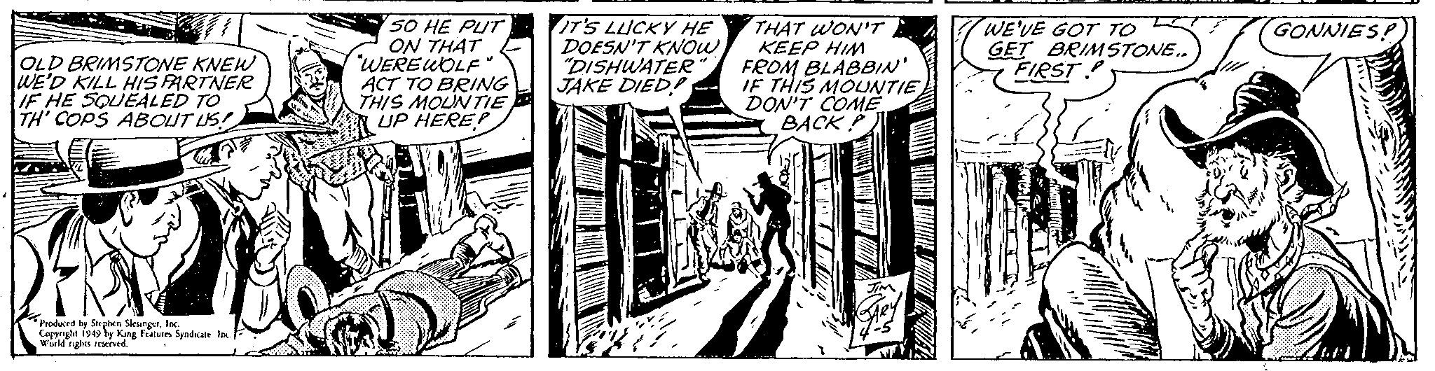 Monochrome OCR: OLD BRIMSTONE KNEW WE'D KILL HIS PARTNER IF HE SQUEALED TO TH' COPS ABOUT US! Produced by Stephen SlesingerInc. Copyright 1949 by King Features Syndicate Inc. World rights reserved. 50 HE PUT ON THAT "WEREWOLF" ACT TO BRING THIS MOUNTIE UP HERE? IT'S LUCKY HE DOESN'T KNOW "DISHWATER" JAKE DIED!! LOVE # THAT WON'T KEEP HIM FROM BLABBIN' IF THIS MOUNTIE DON'T COME BACKP 1 JIM ARY -5 WE'VE GOT TO GET BRIMSTONE.. FIRST GONNIES! OLD BRIMSTONE KNEW WE'D KILL HIS PARTNER IF HE SQUEALED TO TH ' COPS ABOUT US ! Produced by Stephen SlesingerInc. Copyright 1949 by King Features Syndicate Inc. World rights reserved . 50 HE PUT ON THAT " WEREWOLF " ACT TO BRING THIS MOUNTIE UP HERE ? IT'S LUCKY HE DOESN'T KNOW " DISHWATER " JAKE DIED !! LOVE # THAT WON'T KEEP HIM FROM BLABBIN ' IF THIS MOUNTIE DON'T COME BACKP 1 JIM ARY -5 WE'VE GOT TO GET BRIMSTONE .. FIRST GONNIES !
