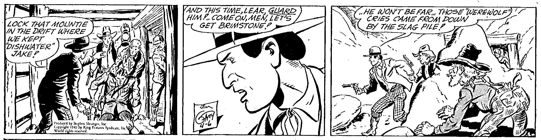 Hat OCR: LOCK THAT MOUNTIE IN THE DRIFT WHERE WE KEPT "DISHWATER" JAKE? Produced by Stephen SlesingerInc Copyright 1949 by King Features SyndicateInc World rights reserved. AND THIS TIMEGUARD HIM!.. COME ONLET'S GET BRIMSTONE Jim GAZzy ári HE WON'T BE FAR THOSE WEREWOLF" CRIES CAME FROM DOWN BY THE SLAG PILEP * 31 LOCK THAT MOUNTIE IN THE DRIFT WHERE WE KEPT " DISHWATER " JAKE ? Produced by Stephen SlesingerInc Copyright 1949 by King Features SyndicateInc World rights reserved . AND THIS TIMEGUARD HIM ! .. COME ONLET'S GET BRIMSTONE Jim GAZzy ári HE WON'T BE FAR THOSE WEREWOLF " CRIES CAME FROM DOWN BY THE SLAG PILEP * 31