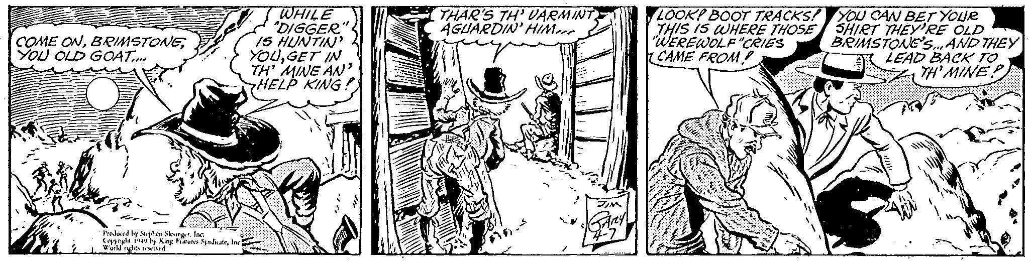 Fictional character OCR: COME ONYOU OLD GOAT.... Produced by Stephen SlesingerInc. Copyright 1949 by King Features SyndicateInc. World rights reserved. WHILE "DIGGER" IS HUNTIN' YOUGET IN TH' MINE AN' HELP KING: THAR'S TH' VARMINT AGUARDIN' HIMeer #16). JIM 4-7 LOOK! BOOT TRACKS! THIS IS WHERE THOSE "WEREWOLF "CRIES CAME FROM? YOU CAN BET YOUR SHIRT THEY'RE OLD BRIMSTONE'S... AND THEY LEAD BACK TO TH'MINE? COME ONYOU OLD GOAT .... Produced by Stephen SlesingerInc. Copyright 1949 by King Features SyndicateInc. World rights reserved . WHILE " DIGGER " IS HUNTIN ' YOUGET IN TH ' MINE AN ' HELP KING : THAR'S TH ' VARMINT AGUARDIN ' HIMeer # 16 ) . JIM 4-7 LOOK ! BOOT TRACKS ! THIS IS WHERE THOSE " WEREWOLF " CRIES CAME FROM ? YOU CAN BET YOUR SHIRT THEY'RE OLD BRIMSTONE'S ... AND THEY LEAD BACK TO TH'MINE ?