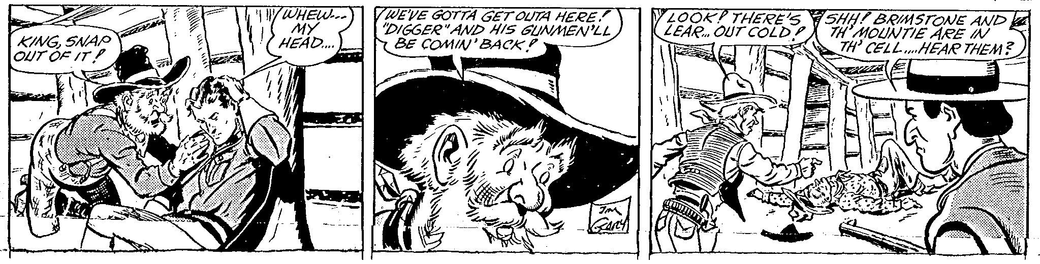 Monochrome OCR: KINGSNAP OUT OF IT! C WHEW... MY HEAD.... WE'VE GOTTA GET OUTA HERE! "DIGGER" AND HIS GUNMEN'LL BE COMIN' BACK! JM GARY LOOK! THERE'S LEAR. OUT COLD! SHH! BRIMSTONE AND TH'MOUNTIE ARE IN TH' CELL...HEAR THEM? KINGSNAP OUT OF IT ! C WHEW ... MY HEAD .... WE'VE GOTTA GET OUTA HERE ! " DIGGER " AND HIS GUNMEN'LL BE COMIN ' BACK ! JM GARY LOOK ! THERE'S LEAR . OUT COLD ! SHH ! BRIMSTONE AND TH'MOUNTIE ARE IN TH ' CELL ... HEAR THEM ?