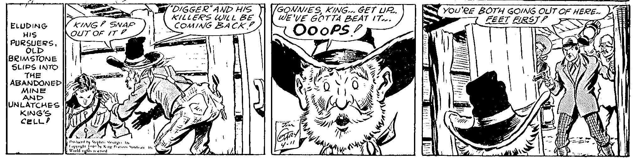 Carnivore OCR: ELUDING HIS PURSUERSOLD BRIMSTONE SLIPS INTO THE ABANDONED MINE AND UNLATCHES KING'S CELL KING SNAP OUT OF IT Produced by Stephen lesinge In Copyright 1949 by King Features Syndicate Inc World rights reserved "DIGGER" AND HIS KILLERS WILL BE COMING BACK? 7111111 GONNIESKING... GET UP.. WE'VE GOTTA BEAT IT... MOOOPS! TIM GARY 4.11 VE! DIMIT 14 YOU'RE BOTH GOING OUT OF HERE.. FEET FIRST! litt fors www ELUDING HIS PURSUERSOLD BRIMSTONE SLIPS INTO THE ABANDONED MINE AND UNLATCHES KING'S CELL KING SNAP OUT OF IT Produced by Stephen lesinge In Copyright 1949 by King Features Syndicate Inc World rights reserved " DIGGER " AND HIS KILLERS WILL BE COMING BACK ? 7111111 GONNIESKING ... GET UP .. WE'VE GOTTA BEAT IT ... MOOOPS ! TIM GARY 4.11 VE ! DIMIT 14 YOU'RE BOTH GOING OUT OF HERE .. FEET FIRST ! litt fors www