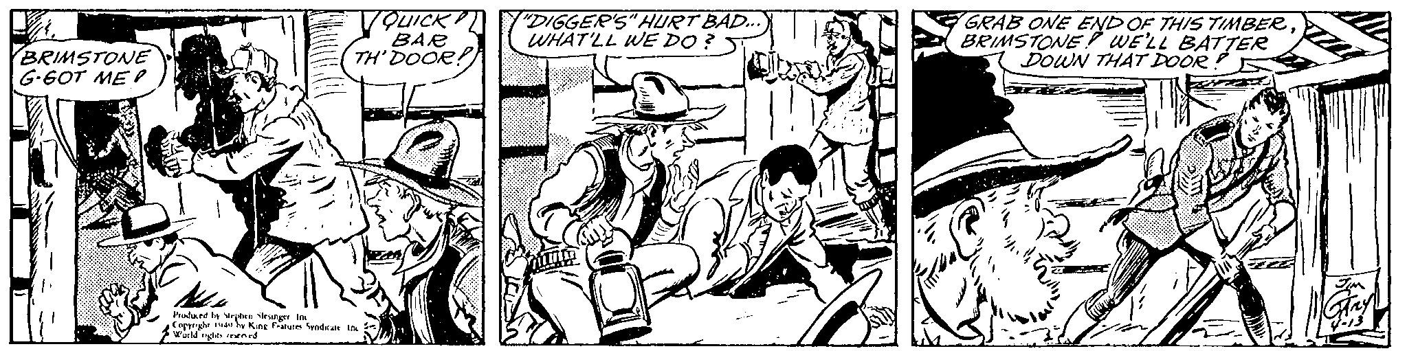 Monochrome OCR: BRIMSTONE G-GOT ME? youick BAR TH' DOOR! Produced by Stephen Slesinger. In Copyright 1944 by King Features Syndicate Inc World rights reserved "DIGGER'S" HURT BAD... WHAT'LL WE DO? GRAB ONE END OF THIS TIMBERBRIMSTONE WE'LL BATTER DOWN THAT DOOR! BRIMSTONE G - GOT ME ? youick BAR TH ' DOOR ! Produced by Stephen Slesinger . In Copyright 1944 by King Features Syndicate Inc World rights reserved " DIGGER'S " HURT BAD ... WHAT'LL WE DO ? GRAB ONE END OF THIS TIMBERBRIMSTONE WE'LL BATTER DOWN THAT DOOR !