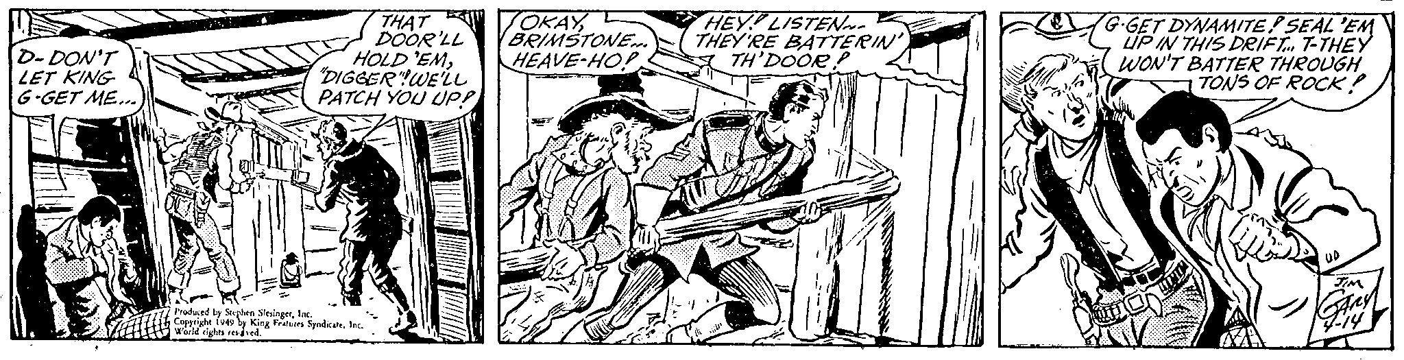 Line art OCR: D- DON'T LET KING G-GET ME... THAT DOOR'LL HOLD'EM"DIGGER"WE'LL PATCH YOU UP! Produced by Stephen SlesingerInc. Copyright 1949 by King Features SyndicateInc. World rights resaved. OKAYBRIMSTONE... HEAVE-HOP HEY LISTEN THEY'RE BATTERIN' TH'DOOR! G-GET DYNAMITED SEAL 'EM LIP IN THIS DRIFT... T-THEY WON'T BATTER THROUGH TONS OF ROCK? UP TIM Any 4-14 D- DON'T LET KING G - GET ME ... THAT DOOR'LL HOLD'EM" DIGGER " WE'LL PATCH YOU UP ! Produced by Stephen SlesingerInc. Copyright 1949 by King Features SyndicateInc. World rights resaved . OKAYBRIMSTONE ... HEAVE - HOP HEY LISTEN THEY'RE BATTERIN ' TH'DOOR ! G - GET DYNAMITED SEAL ' EM LIP IN THIS DRIFT ... T - THEY WON'T BATTER THROUGH TONS OF ROCK ? UP TIM Any 4-14