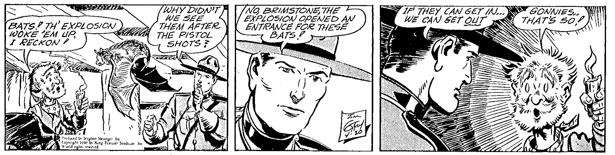 Black-and-white OCR: BATS. TH'EXPLOSION WOKE 'EM UP I RECKON? Produced by Stephen Slesinger Inc Copyright 1949 by King Features Syndicate Inc. World rights reserved TWHY DIDN'T WE SEE THEM AFTER THE PISTOL SHOTS? INOTHE EXPLOSION OPENED AN ENTRANCE FOR THESE BATS? JIM IF THEY CAN GET IN.... WE CAN GET OUT GONNIES.. THAT'S SO BATS . TH'EXPLOSION WOKE ' EM UP I RECKON ? Produced by Stephen Slesinger Inc Copyright 1949 by King Features Syndicate Inc. World rights reserved TWHY DIDN'T WE SEE THEM AFTER THE PISTOL SHOTS ? INOTHE EXPLOSION OPENED AN ENTRANCE FOR THESE BATS ? JIM IF THEY CAN GET IN .... WE CAN GET OUT GONNIES .. THAT'S SO
