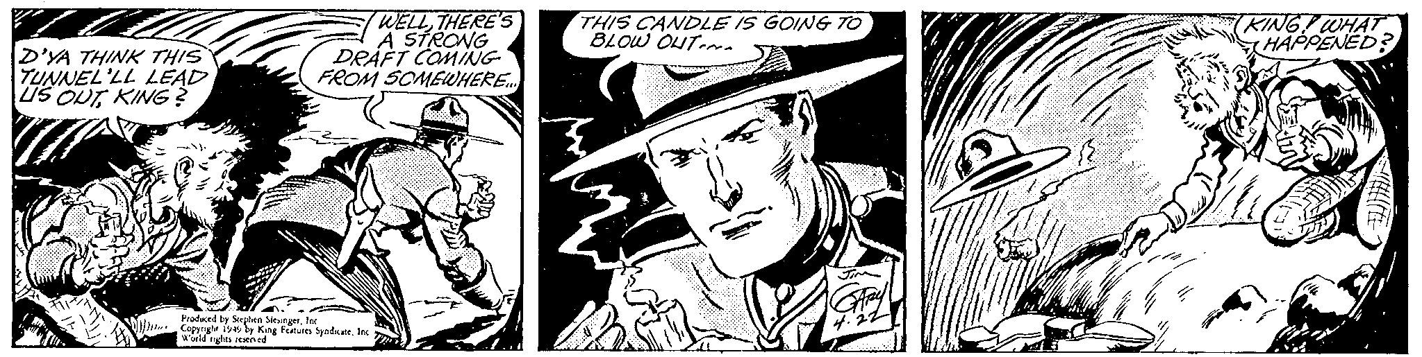 Fictional character OCR: D'YA THINK THIS TUNNEL'LL LEAD US OUTKING? WELLTHERE'S A STRONG DRAFT COMING FROM SOMEWHERE.... Produced by Stephen SlesingerInc Copyright 1949 by King Features Syndicate. Inc World rights reserved THIS CANDLE IS GOING TO BLOW OUT GARY 4.22 (KING WHAT HAPPENED? WHEE D'YA THINK THIS TUNNEL'LL LEAD US OUTKING ? WELLTHERE'S A STRONG DRAFT COMING FROM SOMEWHERE .... Produced by Stephen SlesingerInc Copyright 1949 by King Features Syndicate . Inc World rights reserved THIS CANDLE IS GOING TO BLOW OUT GARY 4.22 ( KING WHAT HAPPENED ? WHEE