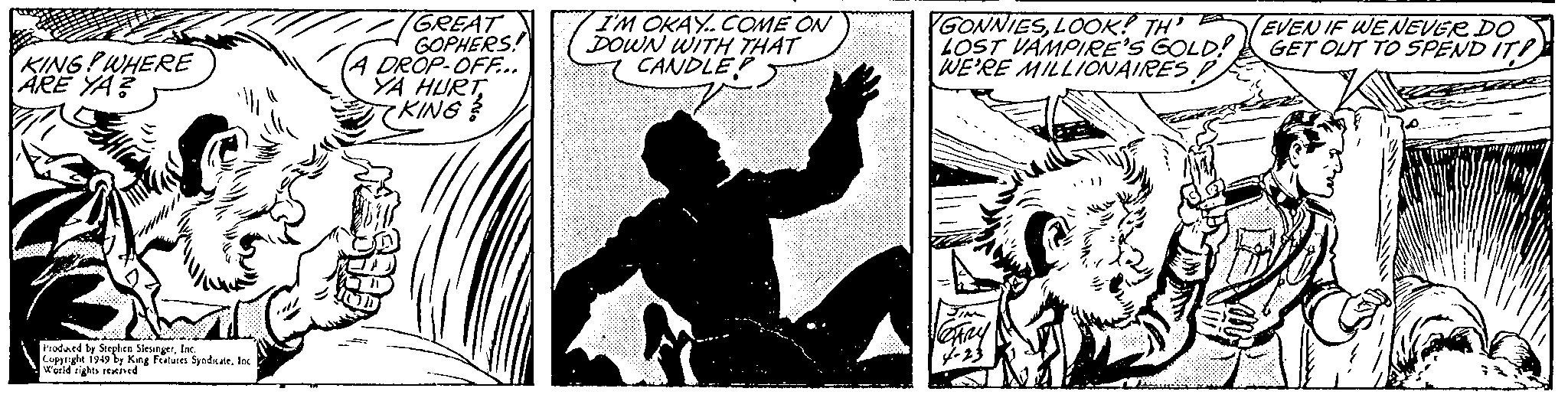 Publication OCR: KING! WHERE ARE YA? Produced by Stephen SlesingerInc. Copyright 1949 by King Features SyndicateInc World rights reserved GREAT GOPHERS! A DROP-OFF... YA HURT KING? I'M OKAY..COME ON DOWN WITH THAT CANDLEP GONNIESLOOK! TH LOST VAMPIRE'S GOLD!! WE'RE MILLIONAIRES D 4-23 EVEN IF WE NEVER DO GET OUT TO SPEND IT! KING ! WHERE ARE YA ? Produced by Stephen SlesingerInc. Copyright 1949 by King Features SyndicateInc World rights reserved GREAT GOPHERS ! A DROP - OFF ... YA HURT KING ? I'M OKAY..COME ON DOWN WITH THAT CANDLEP GONNIESLOOK ! TH LOST VAMPIRE'S GOLD !! WE'RE MILLIONAIRES D 4-23 EVEN IF WE NEVER DO GET OUT TO SPEND IT !
