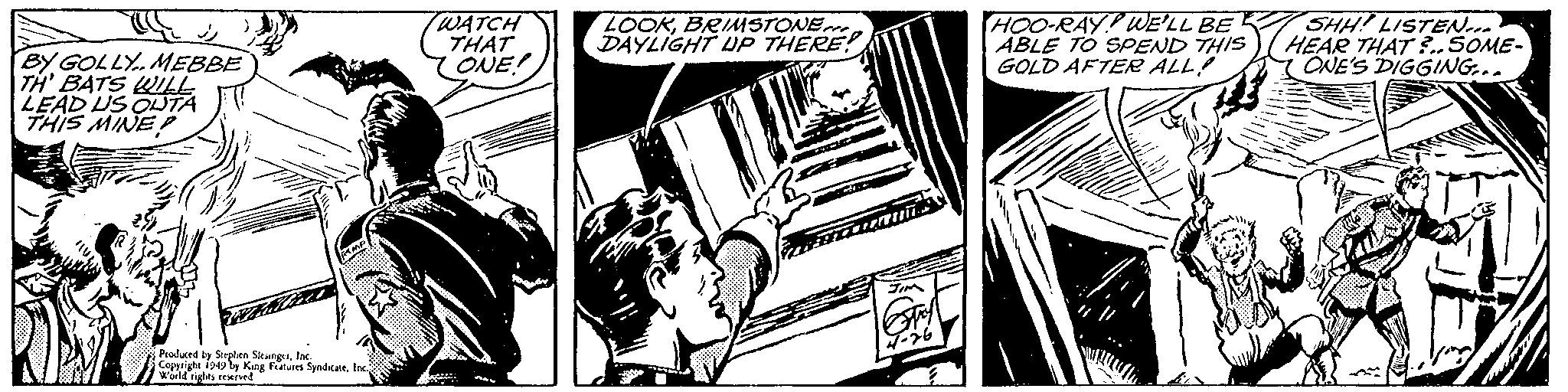 Comics OCR: BY GOLLY MEBBE TH' BATS WILL LEAD US OUTA THIS MINED RMP Produced by Stephen SlesingerInc. Copyright 1949 by King Features SyndicateInc.; World rights reserved. WATCH THAT ONE! LOOKBRIMSTONE DAYLIGHT UP THERE!! JIM GTAY 4-76 HOO-RAY WE'LL BE ABLE TO SPEND THIS GOLD AFTER ALL! div SHH! LISTEN... HEAR THAT?..SOME- ONE'S DIGGING... BY GOLLY MEBBE TH ' BATS WILL LEAD US OUTA THIS MINED RMP Produced by Stephen SlesingerInc. Copyright 1949 by King Features SyndicateInc .; World rights reserved . WATCH THAT ONE ! LOOKBRIMSTONE DAYLIGHT UP THERE !! JIM GTAY 4-76 HOO - RAY WE'LL BE ABLE TO SPEND THIS GOLD AFTER ALL ! div SHH ! LISTEN ... HEAR THAT ? .. SOME ONE'S DIGGING ...