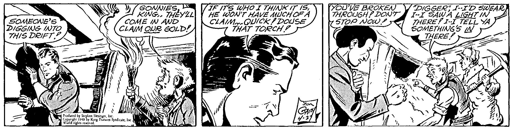 Comic book OCR: SOMEONE'S DIGGING INTO THIS DRIFT? GONNIESKING.. THEY'LL COME IN AND CLAIM OUR GOLD! Produced by Stephen SlesingerInc. Copyright 1949 by King Features SyndicateInc World rights reserved. IF IT'S WHO I THINK IT ISHE WON'T HAVE MUCH OF A CLAIM QUICK DOUSE THAT TORCH? JIM Caraya 4.27 YOU'VE BROKEN THROUGH? DON'T STOP NOW! "DIGGER" I-I'D SWEAR I-I SAW A LIGHT IN THERE I-I TELL YA SOMETHING'S IN THERE! SOMEONE'S DIGGING INTO THIS DRIFT ? GONNIESKING .. THEY'LL COME IN AND CLAIM OUR GOLD ! Produced by Stephen SlesingerInc. Copyright 1949 by King Features SyndicateInc World rights reserved . IF IT'S WHO I THINK IT ISHE WON'T HAVE MUCH OF A CLAIM QUICK DOUSE THAT TORCH ? JIM Caraya 4.27 YOU'VE BROKEN THROUGH ? DON'T STOP NOW ! " DIGGER " I - I'D SWEAR I - I SAW A LIGHT IN THERE I - I TELL YA SOMETHING'S IN THERE !