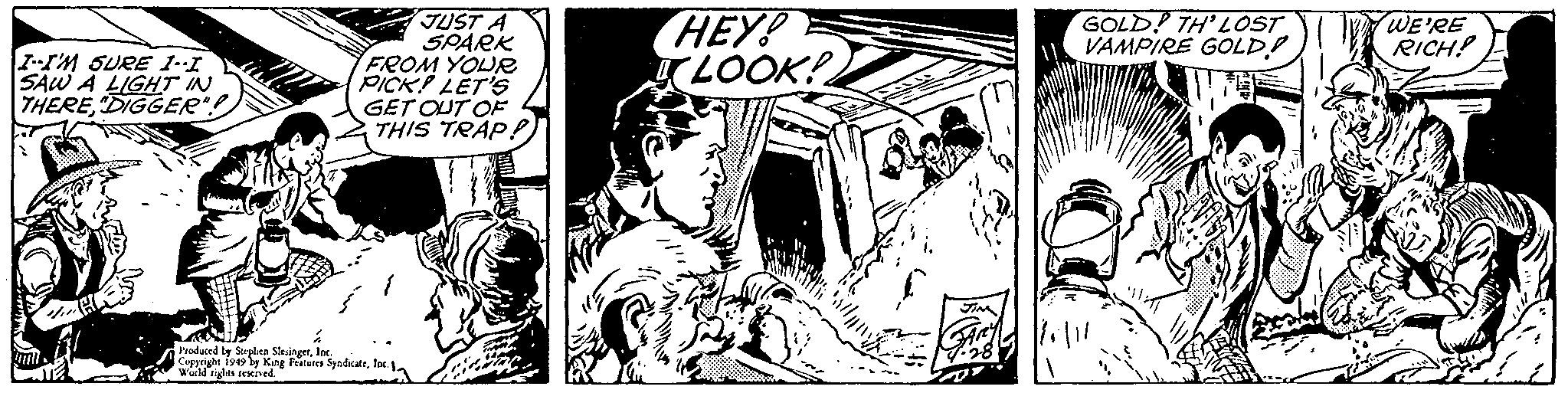 Drawing OCR: I-I'M SURE 1-1 SAW A LIGHT IN THERE"DIGGER"! Jumi MAL ?? JUST A SPARK FROM YOUR PICK! LET'S GET OUT OF THIS TRAP!) Produced by Stephen SlesingerInc. Copyright 1949 by King Features SyndicateInc. World rights reserved. HEY! LOOK! slan JIM GARY 28 GOLD! TH'LOST VAMPIRE GOLD WE'RE RICH! I - I'M SURE 1-1 SAW A LIGHT IN THERE" DIGGER " ! Jumi MAL ?? JUST A SPARK FROM YOUR PICK ! LET'S GET OUT OF THIS TRAP ! ) Produced by Stephen SlesingerInc. Copyright 1949 by King Features SyndicateInc. World rights reserved . HEY ! LOOK ! slan JIM GARY 28 GOLD ! TH'LOST VAMPIRE GOLD WE'RE RICH !