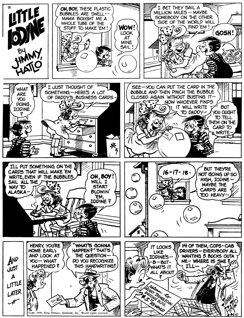 Comic book OCR: LTTLE OHTHESE PLASTIC BUBBLES ARE SWELL.. MAMA BOUGHT ME A WHOLE TUBE OF THE STUFF TO MAKE 'EM ! I BET THEY SAIL A MILLION MILES MAYBE SOMEBODY ON THE OTHER SIDE OF THE WORLD WILL FIND 'EM ! DONE WOW! LOOK AT MINE SAIL ! (GOSH! JIMMY HATLO By WHAT ARE YOU DOINGIODINE I JUST THOUGHT OF SOMETHING HERES A LOT OF DADDY'S BUSINESS CARDS - SEEYOU CAN PUT THE CARD IN THE BUBBLE AND THEN PINCH THE BUBBLE CLOSED AGAIN WITHOUT BUSTING IT NOW WHOEVER FINDS IT WILL WRITE BUT TO DADDY-YOU OUGHT TO TELL THEM ON THE CARD TO WRITE ILL PUT SOMETHING ON THE CARDS THAT WILL MAKE 'EM WRITEEVEN IF THE BUBBLES SAIL ALL THE WAY TO ALASKA- BUT THEY'RE NOT GOING UP SO HIGHIODINE - MAYBE THE CARDS ARE TOO HEAVY.. 16-17- 18- OHBOY! WILL I START BLOWIN' 'EMIODINE ? HENRYYOU'RE HOME EARLY AND LOOK AT YOU WHAT HAPPENED ? "WHAT'S GONNA HAPPEN?" THAT'S THE QUESTION .. DO YOU RECOGNIZE THIS HANDWRITING?) IT LOOKS LIKE IODINE'S . "BBUT" WHAT'S IT ALL ABOUT 14 OF THEMCOPS-CAB DRIVERS-EVERYBODY ALL WANTING 5 BUCKS OUTA ME- WHERE IS SHE I'LLm AND JUST LITTLE LATER petinn to HENRY BIGDOME RICHIN $5. REWARD Cupr. 1949Wistld rights reserved. TIMMY LTTLE OHTHESE PLASTIC BUBBLES ARE SWELL.. MAMA BOUGHT ME A WHOLE TUBE OF THE STUFF TO MAKE 'EM ! I BET THEY SAIL A MILLION MILES MAYBE SOMEBODY ON THE OTHER SIDE OF THE WORLD WILL FIND 'EM ! DONE WOW! LOOK AT MINE SAIL ! (GOSH! JIMMY HATLO By WHAT ARE YOU DOINGIODINE I JUST THOUGHT OF SOMETHING HERES A LOT OF DADDY'S BUSINESS CARDS - SEEYOU CAN PUT THE CARD IN THE BUBBLE AND THEN PINCH THE BUBBLE CLOSED AGAIN WITHOUT BUSTING IT NOW WHOEVER FINDS IT WILL WRITE BUT TO DADDY-YOU OUGHT TO TELL THEM ON THE CARD TO WRITE ILL PUT SOMETHING ON THE CARDS THAT WILL MAKE 'EM WRITEEVEN IF THE BUBBLES SAIL ALL THE WAY TO ALASKA- BUT THEY'RE NOT GOING UP SO HIGHIODINE - MAYBE THE CARDS ARE TOO HEAVY.. 16-17- 18- OHBOY! WILL I START BLOWIN' 'EMIODINE ? HENRYYOU'RE HOME EARLY AND LOOK AT YOU WHAT HAPPENED ? "WHAT'S GONNA HAPPEN?" THAT'S THE QUESTION .. DO YOU RECOGNIZE THIS HANDWRITING?) IT LOOKS LIKE IODINE'S . "BBUT" WHAT'S IT ALL ABOUT 14 OF THEMCOPS-CAB DRIVERS-EVERYBODY ALL WANTING 5 BUCKS OUTA ME- WHERE IS SHE I'LLm AND JUST LITTLE LATER petinn to HENRY BIGDOME RICHIN $5. REWARD Cupr. 1949King Features SyndicateWistld rights reserved. TIMMY